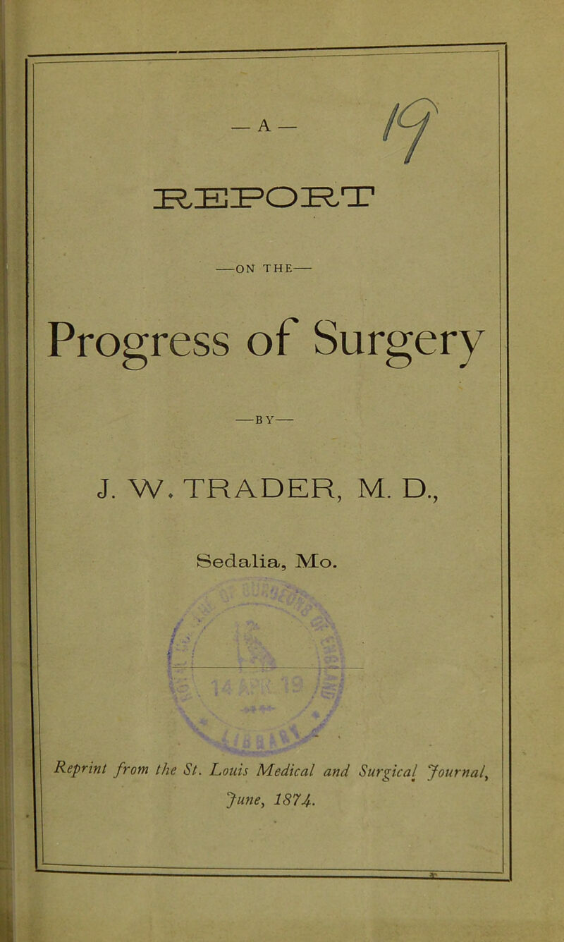 — A — ON THE Progress of Surgery BY J. W. TRADER, M. D., Sedalia, jVEo. I Reprint from the St. Louis Medical and Surgical Journaly June, 1874-