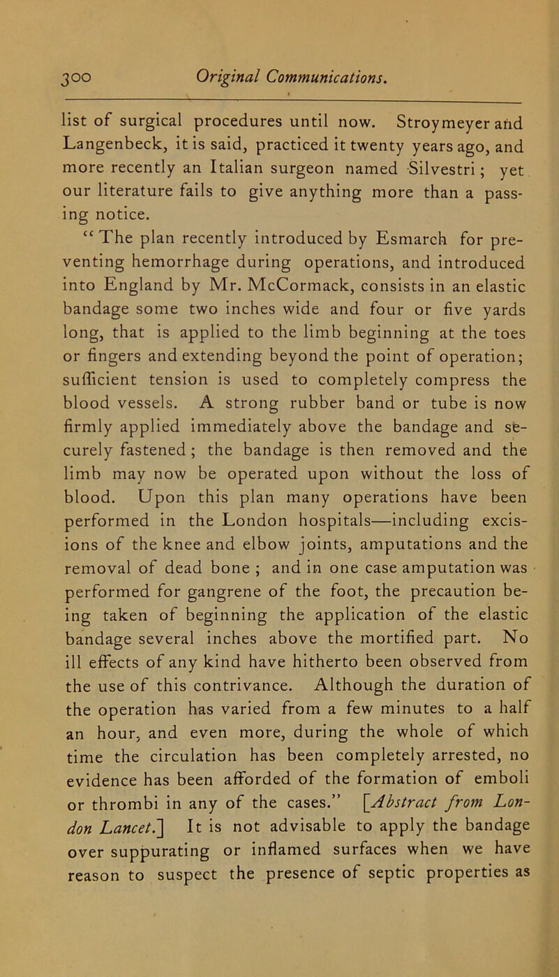 list of surgical procedures until now. Stroymeyer and Langenbeck, it is said, practiced it twenty years ago, and more recently an Italian surgeon named Silvestri; yet our literature fails to give anything more than a pass- ing notice. “ The plan recently introduced by Esmarch for pre- venting hemorrhage during operations, and introduced into England by Mr. McCormack, consists in an elastic bandage some two inches wide and four or five yards long, that is applied to the limb beginning at the toes or fingers and extending beyond the point of operation; sufficient tension is used to completely compress the blood vessels. A strong rubber band or tube is now firmly applied immediately above the bandage and se- curely fastened; the bandage is then removed and the limb may now be operated upon without the loss of blood. Upon this plan many operations have been performed in the London hospitals—including excis- ions of the knee and elbow joints, amputations and the removal of dead bone; and in one case amputation was performed for gangrene of the foot, the precaution be- ing taken of beginning the application of the elastic bandage several inches above the mortified part. No ill effects of any kind have hitherto been observed from the use of this contrivance. Although the duration of the operation has varied from a few minutes to a half an hour, and even more, during the whole of which time the circulation has been completely arrested, no evidence has been afforded of the formation of emboli or thrombi in any of the cases.” [Abstract from Lon- don Lancet.'] It is not advisable to apply the bandage over suppurating or inflamed surfaces when we have reason to suspect the presence of septic properties as