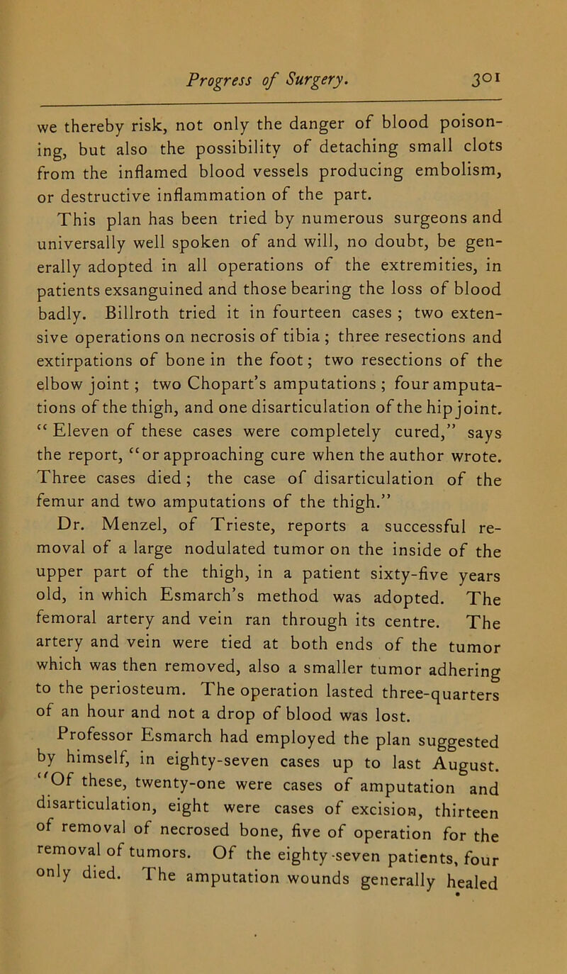 we thereby risk, not only the danger of blood poison- ing, but also the possibility of detaching small clots from the inflamed blood vessels producing embolism, or destructive inflammation of the part. This plan has been tried by numerous surgeons and universally well spoken of and will, no doubt, be gen- erally adopted in all operations of the extremities, in patients exsanguined and those bearing the loss of blood badly. Billroth tried it in fourteen cases ; two exten- sive operations on necrosis of tibia ; three resections and extirpations of bone in the foot; two resections of the elbow joint; two Chopart’s amputations ; four amputa- tions of the thigh, and one disarticulation of the hip joint. “ Eleven of these cases were completely cured,” says the report, “or approaching cure when the author wrote. Three cases died; the case of disarticulation of the femur and two amputations of the thigh.” Dr. Menzel, of Trieste, reports a successful re- moval of a large nodulated tumor on the inside of the upper part of the thigh, in a patient sixty-five years old, in which Esmarch’s method was adopted. The femoral artery and vein ran through its centre. The artery and vein were tied at both ends of the tumor which was then removed, also a smaller tumor adhering to the periosteum. The operation lasted three-quarters of an hour and not a drop of blood was lost. Professor Esmarch had employed the plan suggested by himself, in eighty-seven cases up to last August. ‘^Of these, twenty-one were cases of amputation and disarticulation, eight were cases of excision, thirteen of removal of necrosed bone, five of operation for the removal of tumors. Of the eighty-seven patients, four only died. The amputation wounds generally healed