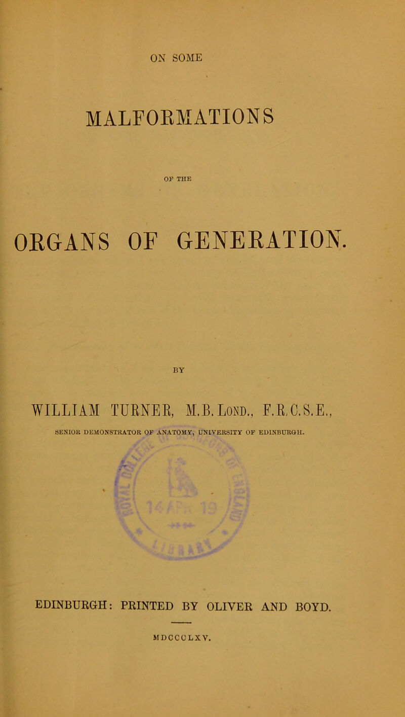 ON SOME MALFORMATIONS OF THE ORGANS OF GENERATION. WILLIAM TURNER, M.B.Lom, F.R.C.S.E., SENIOR DEMONSTRATOR OF ANATOMY, UNIVERSITY OF EDINBURGH. EDINBURGH: PRINTED BY OLIVER AND BOYD. MDCCOLXV.