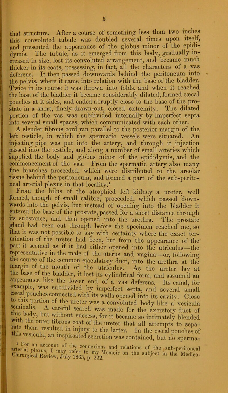 that structure. After a course of something less than two inches this convoluted tubule was doubled several times upon itself, and presented the appearance of the globus minor of the epidi- dymis. The tubule, as it emerged from this body, gradually in- creased in size, lost its convoluted arrangement, and became much thicker in its coats, possessing, in fact, all the characters of a vas deferens. It then passed downwards behind the peritoneum into the pelvis, where it came into relation with the base of the bladder. Twice in its course it was thrown into folds, and when it reached the base of the bladder it became considerably dilated, formed cfecal pouches at it sides, and ended abruptly close to the base of the pro- state in a short, finely-drawn-out, closed extremity. The dilated portion of the vas was subdivided internally by imperfect septa into several small spaces, which communicated with each other. A slender fibrous cord ran parallel to the posterior margin of the left testicle, in which the spermatic vessels were situated. An injecting pipe was put into the artery, and through it injection passed into the testicle, and along a number of small arteries which supplied the body and globus minor of the epididymis, and the commencement of the vas. From the spermatic artery also many fine branches proceeded, which were distributed to the areolar tissue behind the peritoneum, and formed a part of the sub-perito- neal arterial plexus in that locality.1 From the hilus of the atrophied left kidney a ureter, well formed, though of small calibre, proceeded, which passed down- wards into the pelvis, but instead of opening into the bladder it entered the base of the prostate, passed for a short distance through its substance, and then opened into the urethra. The prostate gland had been cut through before the specimen reached me, so that it was not possible to say with certainty where the exact ter- mination of the ureter had been, but from the appearance of the part it seemed, as if it had either opened into the utriculus—the repi esentative in the male of the uterus and vagina—or, following the couise of the common ejaculatory duct, into the urethra at the margin of the mouth of the utriculus. As the ureter lay at t e ase of the bladder, it lost its cylindrical form, and assumed an appearance like the lower end of a vas deferens. Its canal, for example, was subdivided by imperfect septa, and several small Cceca pouches connected with its walls opened into its cavity. Close o . is portion of the ureter was a convoluted body like a vesicula Semina i*. A careful search was made for the excretory duct of mis body, but without success, for it became so intimately blended with the outer fibrous coat of the ureter that all attempts to sepa- ■ cm resulted in injury to the latter. In the ctecal pouches of ‘ vesicula, an inspissated secretion was contained, but no sperma- artcrkT ni!??'nt of th5 co™ions and relations of the sub-peritoneal 0,1 ,c 8Ubject “,Uc