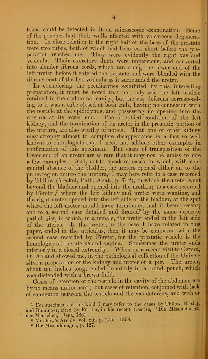 tozoa could be detected in it on microscopic examination. Some of the pouches had their walls affected with calcareous degenera- tion. In close relation to the right half of the base of the prostate were two tubes, both of which had been cut short before the pre- paration reached me. They were evidently the right vas and vesicula. Their excretory ducts were impervious, and converted into slender fibrous cords, which ran along the lower end of the left ureter before it entered the prostate and were blended with the fibrous coat of the left vesicula as it surrounded the ureter. In considering the peculiarities exhibited by this interesting preparation, it must be noted that not only was the left testicle retained in the abdominal cavity, but the vas deferens correspond- ing to it was a tube closed at both ends, having no connexion with the testicle at the epididymis, and possessing no opening into the urethra at its lower end. The atrophied condition of the left kidney, and the termination of its ureter in the prostatic portion of the urethra, are also worthy of notice. That one or other kidney may atrophy almost to complete disappearance is a fact so well known to pathologists that I need not adduce other examples in confirmation of this specimen. But cases of transposition of the lower end of an ureter are so rare that it may not be amiss to cite a few examples. And, not to speak of cases in which, with con- genital absence of the bladder, the ureters opened either on to the pubic region or into the urethra,11 may here refer to a case recorded by Thilow (Meckel, Path. Anat., p. 742), in which the ureter went beyond the bladder and opened into the urethra; to a case recorded j by Forster,2 where the left kidney and ureter were wanting, and the right ureter opened into the left side of the bladder, at the spot where the left ureter should have terminated had it been present; and to a second case detailed and figured3 4 by the same accurate pathologist, in which, in a female, the ureter ended in the left side of the uterus. If the ureter, in the case I have related in this paper, ended in the utriculus, then it may be compared with the second case recorded by Forster, for the prostatic vesicle is the homologue of the uterus and vagina. Sometimes the ureter ends inferiorly in a closed extremity. When on a recent visit to Oxford, Dr Acland showed me, in the pathological collection of the Univer- sity, a preparation of the kidney and ureter of a pig. The ureter, about ten inches long, ended inferiorly in a blind pouch, which was distended with a brown fluid. Cases of retention of the testicle in the cavity of the abdomen are by no means unfrequent; but cases of retention, conjoined with lack of connexion between the testicle and the vas deferens, and with or 1 For specimens of this kind I may refer to the cases by Thilow, Blasius, and Binninger, cited by Forster, in his recent treatise, “ Die Missbildungen des Menschen,” Jena, 1861. 3 Virchow’s Archiv, vol. xiii. p. 275. 1858. 4 Die Missbildungen, p. 127.