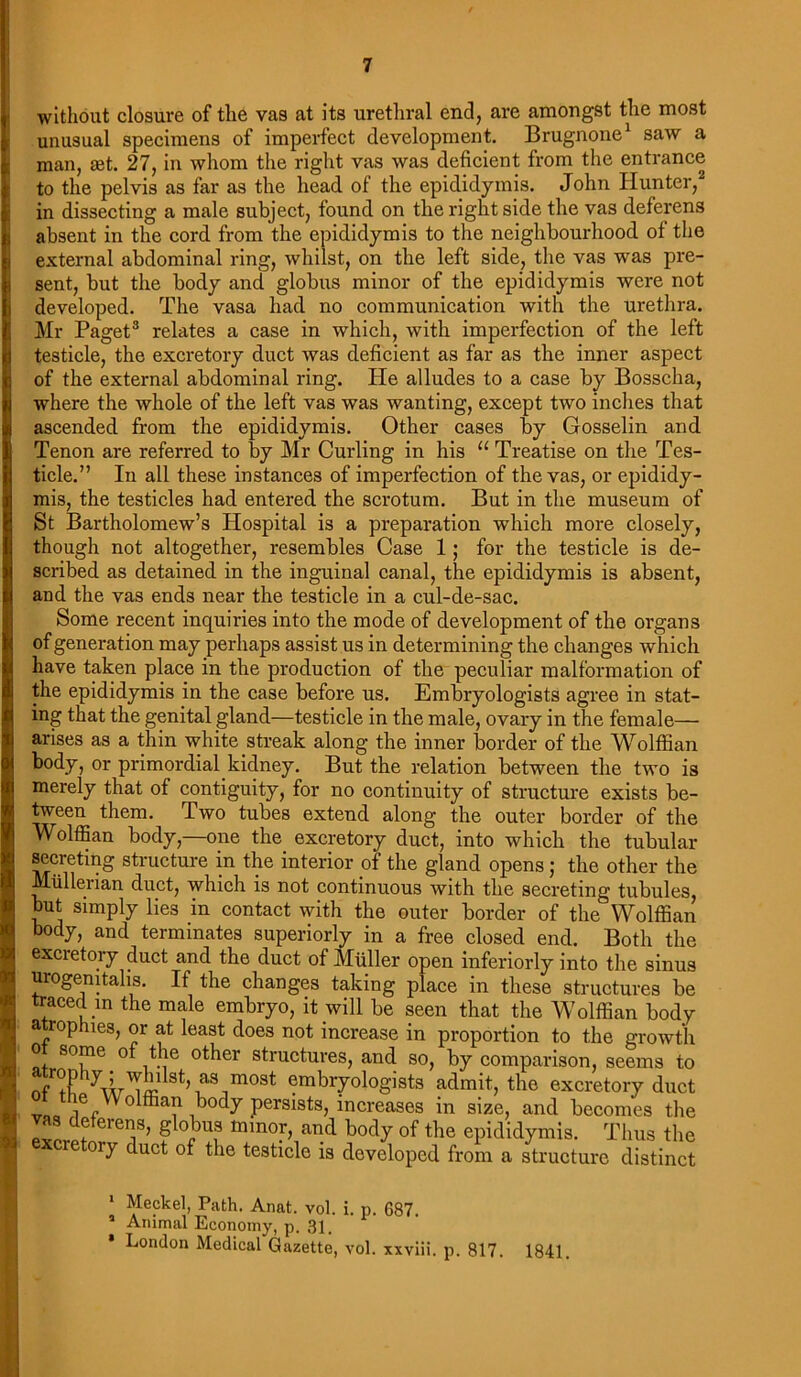 without closure of the vas at its urethral end, are amongst the most unusual specimens of imperfect development. Brugnone1 saw a man, xt. 27, in whom the right vas was deficient from the entrance to the pelvis as far as the head of the epididymis. John Hunter,2 in dissecting a male subject, found on the right side the vas deferens absent in the cord from the epididymis to the neighbourhood of the external abdominal ring, whilst, on the left side, the vas was pre- sent, but the body and globus minor of the epididymis were not developed. The vasa had no communication with the urethra. Mr Paget3 relates a case in which, with imperfection of the left testicle, the excretory duct was deficient as far as the inner aspect of the external abdominal ring. He alludes to a case by Bosscha, where the whole of the left vas was wanting, except two inches that ascended from the epididymis. Other cases by Gosselin and Tenon are referred to by Mr Curling in his “ Treatise on the Tes- ticle.” In all these instances of imperfection of the vas, or epididy- mis, the testicles had entered the scrotum. But in the museum of St Bartholomew’s Hospital is a preparation which more closely, though not altogether, resembles Case 1; for the testicle is de- scribed as detained in the inguinal canal, the epididymis is absent, and the vas ends near the testicle in a cul-de-sac. Some recent inquiries into the mode of development of the organs of generation may perhaps assist us in determining the changes which have taken place in the production of the peculiar malformation of the epididymis in the case before us. Embryologists agree in stat- ing that the genital gland—testicle in the male, ovary in the female— arises as a thin white streak along the inner border of the Wolffian body, or primordial kidney. But the relation between the two is merely that of contiguity, for no continuity of structure exists be- tween them. Two tubes extend along the outer border of the Wolffian body,—one the excretory duct, into which the tubular secreting structure in the interior of the gland opens; the other the Mullerian duct, which is not continuous with the secreting tubules, but simply lies in contact with the outer border of the Wolffian body, and terminates superiorly in a free closed end. Both the excietory duct and the duct of Muller open inferiorly into the sinus urogenitahs. If the changes taking place in these structures be traced in the male embryo, it will be seen that the Wolffian body atrophies, or at least does not increase in proportion to the growth o some of the other structures, and so, by comparison, seems to trophy; whilst, as most embryologists admit, the excretory duct v„0 ^ Wolffian body persists, increases in size, and becomes the vas deferens, globus minor, and body of the epididymis. Thus the ere oiy duct of the testicle is developed from a structure distinct 1 Meckel, Path. Anat. vol. i. p. 687. a Animal Economy, p. 31, • London Medical Gazette, vol. xxviii. p. 817. 1841.