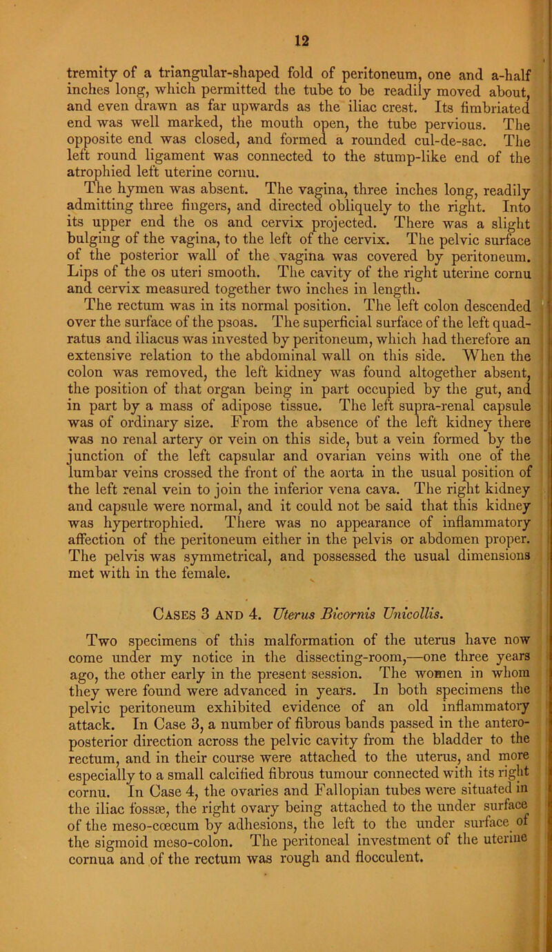 tremity of a triangular-shaped fold of peritoneum, one and a-half inches long, which permitted the tube to be readily moved about, and even drawn as far upwards as the iliac crest. Its fimbriated end was well marked, the mouth open, the tube pervious. The opposite end was closed, and formed a rounded cul-de-sac. The left round ligament was connected to the stump-like end of the atrophied left uterine cornu. The hymen was absent. The vagina, three inches long, readily admitting three fingers, and directed obliquely to the right. Into its upper end the os and cervix projected. There was a slight bulging of the vagina, to the left of the cervix. The pelvic surface of the posterior wall of the vagina was covered by peritoneum. Lips of the os uteri smooth. The cavity of the right uterine cornu and cervix measured together two inches in length. The rectum was in its normal position. The left colon descended over the surface of the psoas. The superficial surface of the left quad- ratus and iliacus was invested by peritoneum, which had therefore an extensive relation to the abdominal wall on this side. When the colon was removed, the left kidney was found altogether absent, the position of that organ being in part occupied by the gut, and in part by a mass of adipose tissue. The left supra-renal capsule was of ordinary size. From the absence of the left kidney there was no renal artery or vein on this side, but a vein formed by the junction of the left capsular and ovarian veins with one of the lumbar veins crossed the front of the aorta in the usual position of the left renal vein to join the inferior vena cava. The right kidney and capsule were normal, and it could not be said that this kidney was hypertrophied. There was no appearance of inflammatory affection of the peritoneum either in the pelvis or abdomen proper. The pelvis was symmetrical, and possessed the usual dimensions met with in the female. Cases 3 AND 4. Uterus Bicornis Unicollis. Two specimens of this malformation of the uterus have now come under my notice in the dissecting-room,—one three years ago, the other early in the present session. The women in whom they were found were advanced in years. In both specimens the pelvic peritoneum exhibited evidence of an old inflammatory attack. In Case 3, a number of fibrous bands passed in the antero- posterior direction across the pelvic cavity from the bladder to the rectum, and in their course were attached to the uterus, and more especially to a small calcified fibrous tumour connected with its right cornu. In Case 4, the ovaries and Fallopian tubes were situated in the iliac fossm, the right ovary being attached to the under surface of the meso-coecum by adhesions, the left to the under surface of the sigmoid meso-colon. The peritoneal investment of the uterine cornua and of the rectum was rough and flocculent.