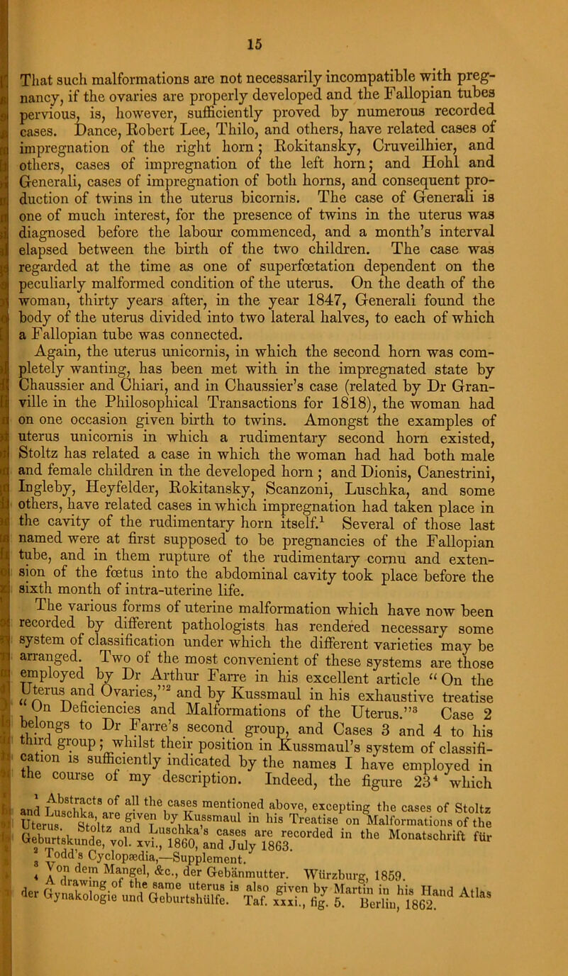 That such malformations are not necessarily incompatible with preg- nancy, if the ovaries are properly developed and the Fallopian tubes pervious, is, however, sufficiently proved by numerous recorded cases. Dance, Robert Lee, Thilo, and others, have related cases of impregnation of the right horn; Rokitansky, Cruveilhier, and others, cases of impregnation of the left horn; and Hohl and Generali, cases of impregnation of both horns, and consequent pro- duction of twins in the uterus bicornis. The case of Generali is one of much interest, for the presence of twins in the uterus was diagnosed before the labour commenced, and a month’s interval elapsed between the birth of the two children. The case was regarded at the time as one of superfcetation dependent on the peculiarly malformed condition of the uterus. On the death of the woman, thirty years after, in the year 1847, Generali found the body of the uterus divided into two lateral halves, to each of which a Fallopian tube was connected. Again, the uterus unicornis, in which the second horn was com- pletely wanting, has been met with in the impregnated state by Chaussier and Chiari, and in Chaussier’s case (related by Dr Gran- ville in the Philosophical Transactions for 1818), the woman had on one occasion given birth to twins. Amongst the examples of uterus unicornis in which a rudimentary second horn existed, Stoltz has related a case in which the woman had had both male and female children in the developed horn ; and Dionis, Canestrini, Ingleby, Heyfelder, Rokitansky, Scanzoni, Luschka, and some others, have related cases in which impregnation had taken place in the cavity of the rudimentary horn itself.1 Several of those last named were at first supposed to be pregnancies of the Fallopian tube, and in them rupture of the rudimentary cornu and exten- sion of the foetus into the abdominal cavity took place before the sixth month of intra-uterine life. The various forms of uterine malformation which have now been recoided by different pathologists has rendered necessary some system of classification under which the different varieties may be arranged. Two of the most convenient of these systems are those employed by Dr Arthur Farre in his excellent article “ On the Uterus and Ovanes,”2 and by Kussmaul in his exhaustive treatise Un Deficiencies and Malformations of the Uterus.”3 Case 2 belongs to Dr Farre’s second group, and Cases 3 and 4 to his third group; whilst their position in Kussmaul’s system of classifi- cation is sufficiently indicated by the names I have employed in the course of my description. Indeed, the figure 234 which and SSu8 °f a-! the,cas®s mentioned above, excepting the cases of Stoltz Uterus '^ stoirid6? Wu,88maul “ Ma Treatise on Malformations of the afek^ ^J;“i^L1iSy‘5a^corded ithe ** 8 -Gj Cyclopaedia,—Supplement. « 7”? &c-> der Gebanmutter. Wurzburg, 1859. fa Gynakologie JlSSiSS? {£ A“