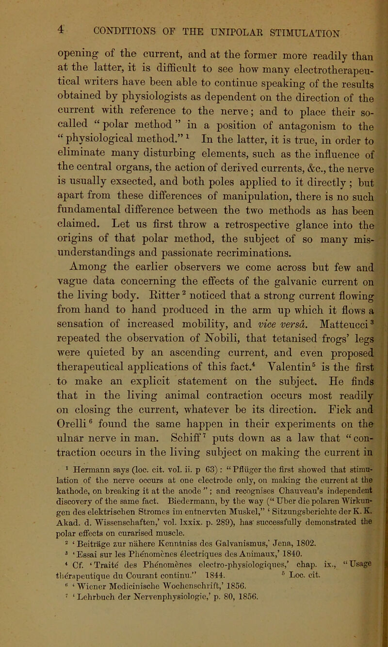 opening of the current, and at the former more readily than at the latter, it is difficult to see how many electrotherapeu- tical writers have been able to continue speaking of the results obtained by physiologists as dependent on the direction of the current with reference to the nerve; and to place their so- called “polar method” in a position of antagonism to the “ physiological method.” 1 In the latter, it is true, in order to eliminate many disturbing elements, such as the influence of the central organs, the action of derived currents, &c., the nerve is usually exsected, and both poles applied to it directly ; but apart from these differences of manipulation, there is no such fundamental difference between the two methods as has been claimed. Let us first throw a retrospective glance into the origins of that polar method, the subject of so many mis- understandings and passionate recriminations. Among the earlier observers we come across but few and vague data concerning the effects of the galvanic current on the living body. Ritter2 noticed that a strong current flowing from hand to hand produced in the arm up which it flows a sensation of increased mobility, and vice versa. Matteucci3 repeated the observation of Nobili, that tetanised frogs’ legs were quieted by an ascending current, and even proposed therapeutical applications of this fact.4 Valentin5 is the first to make an explicit statement on the subject. He finds that in the living animal contraction occurs most readily on closing the current, whatever be its direction. Fick and Orelli6 found the same happen in their experiments on the ulnar nerve in man. Schiff7 puts down as a law that “con- traction occurs in the living subject on making the current in 1 Hermann says (loc. cit. vol. ii. p 63) : “ Pfluger the first showed that stimu- lation of the nerve occurs at one electrode only, on making the current at the kathode, on breaking it at the anode ” ; and recognises Chauveau’s independent discovery of the same fact. Biedermann, by the way (“ Uber die polaren Wirkun- gen des elektrischen Stromes iin entnervten Muskel,” 1 Sitzungsberichte der K. K. Akad. d. Wissenschaften,’ vol. lxxix. p. 289), has' successfully demonstrated the polar effects on curarised muscle. 2 ‘ Beitrage zur n'ahere Kenntniss des Galvanismus,' Jena, 1802. 3 ‘Essai sur les Phenomenes Uectriques des Auimaux,’ 1840. 4 Of. ‘Traite des Phenomenes elect ro-physiologiques,’ chap, ix., “Usage therapeutique du Courant continu.” 1844. B Loc. cit. * ‘ Wiener Medicinische Wochenschrift,’ 1856. 7 ‘ Lchrbuch der Nervenphysiologie,’ p. 80, 1856.