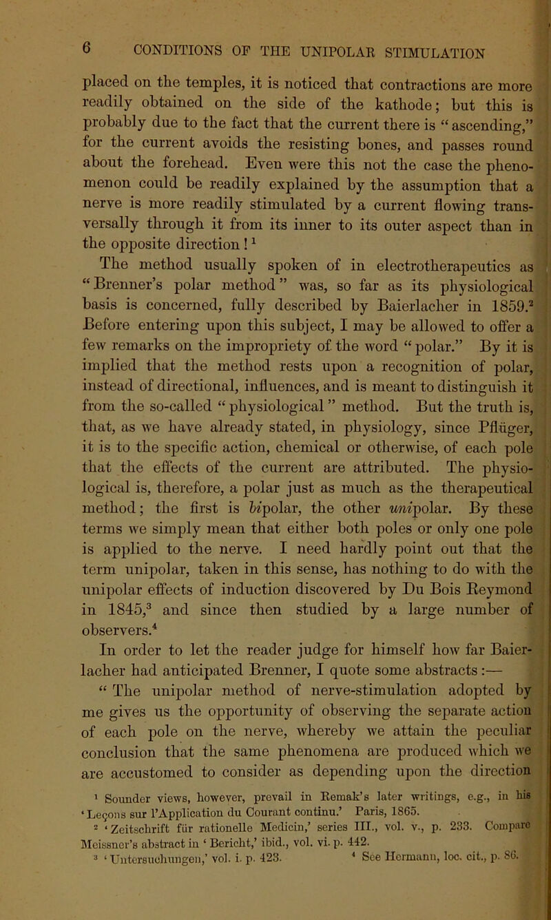 placed on the temples, it is noticed that contractions are more readily obtained on the side of the kathode; hut this is probably due to the fact that the current there is “ ascending,” for the current avoids the resisting bones, and passes round about the forehead. Even were this not the case the pheno- menon could be readily explained by the assumption that a nerve is more readily stimulated by a current flowing trans- versally through it from its inner to its outer aspect than in the opposite direction !1 The method usually spoken of in electrotherapeutics as “Brenner’s polar method” was, so far as its physiological basis is concerned, fully described by Baierlacher in 1859.2 Before entering upon this subject, I may be allowed to offer a few remarks on the impropriety of the word “ polar.” By it is implied that the method rests upon a recognition of polar, instead of directional, influences, and is meant to distinguish it from the so-called “ physiological ” method. But the truth is, that, as we have already stated, in physiology, since Pfluger, it is to the specific action, chemical or otherwise, of each pole that the effects of the current are attributed. The physio- logical is, therefore, a polar just as much as the therapeutical method; the first is bipolar, the other mipolar. By these terms we simply mean that either both poles or only one pole is applied to the nerve. I need hardly point out that the term unipolar, taken in this sense, has nothing to do with the unipolar effects of induction discovered by Du Bois Reymond in 1845,3 and since then studied by a large number of observers.4 In order to let the reader judge for himself how far Baier- lacher had anticipated Brenner, I quote some abstracts:— “ The unipolar method of nerve-stimulation adopted by me gives us the opportunity of observing the separate action of each pole on the nerve, whereby we attain the peculiar conclusion that the same phenomena are produced which we are accustomed to consider as depending upon the direction 1 Sounder views, however, prevail in Remak’s later writings, e.g., in his ‘ LeQons sur l’Application du Courant continu.’ Paris, 1S65. 2 ‘Zeitschrift fiir rationello Medicin,’ series III., vol. v., p. 233. Compare Meissner’s abstract in ‘ Berieht,’ ibid., vol. vi. p. 442. 3 ‘ Untersuohungen,’ vol. i. p. 423. 4 See Hermann, loc. cit., p. 86.