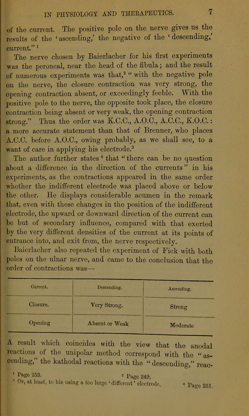 of the current. The positive pole on the nerve gives us the results of the ‘ascending/ the negative of the ‘descending/ current.” 1 The nerve chosen by Baierlacher for his first experiments was the peroneal, near the head of the fibula; and the result of numerous experiments was that,2 “ with the negative pole on the nerve, the closure contraction was very strong, the opening contraction absent, or exceedingly feeble. With the positive pole to the nerve, the opposite took place, the closure contraction being absent or very weak, the opening contraction strong.” Thus the order was K.C.C., A.O.O., A.C.C., JLO.C.: a more accurate statement than that of Brenner, who places A.C.C. before A.O.C., owing probably, as we shall see, to a want of care in applying his electrode.3 The author further states 4 that “there can be no question about a difference in the direction of the currents” in his experiments, as the contractions appeared in the same order whether the indifferent electrode was placed above or below the other. He displays considerable acumen in the remark that, even with these changes in the position of the indifferent electrode, the upward or downward direction of the current can be but of secondary influence, compared with that exerted by the very different densities of the current at its points of entrance into, and exit from, the nerve respectively. Baierlacher also repeated the experiment of Fick with both poles on the ulnar nerve, and came to the conclusion that the order of contractions was— Current. Descending. Ascending. Closure. Very Strong. Strong Opening Absent or Weak Moderate A result which coincides with the view that the anodal reactions of the unipolar method correspond with the “as- cending,” the kathodal reactions with the “ descending,” reac- Pagc 253. 2 Pago 249. 3 Or, at least, to his using a too large ‘ different ’ electrode. 4 Page 251.