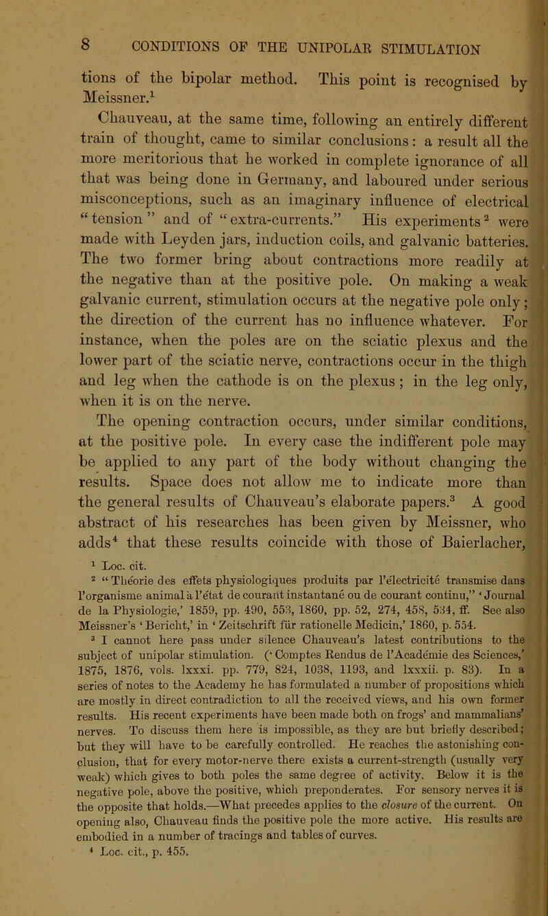 tions of the bipolar method. Meissner.1 This point is recognised ' Chauveau, at the same time, following an entirely different train of thought, came to similar conclusions: a result all the more meritorious that he worked in complete ignorance of all that was being done in Germany, and laboured under serious misconceptions, such as an imaginary influence of electrical “tension” and of “extra-currents.” His experiments2 were made with Leyden jars, induction coils, and galvanic batteries. The two former bring about contractions more readily at the negative than at the positive pole. On making a weak galvanic current, stimulation occurs at the negative pole only; the direction of the current has no influence whatever. For instance, when the poles are on the sciatic plexus and the lower part of the sciatic nerve, contractions occur in the thigh and leg when the cathode is on the plexus ; in the leg only, when it is on the nerve. The opening contraction occurs, under similar conditions, at the positive pole. In every case the indifferent pole may be applied to any part of the body without changing the results. Space does not allow me to indicate more than the general results of Chauveau’s elaborate papers.3 A good abstract of his researches has been given by Meissner, who adds4 that these results coincide with those of Baierlacher, 1 Loc. cit. 2 “ Theorie des effets pliysiologi.jues produits par l’electricite transmise dans l’organisme animal a l’etat de courant instantane ou de courant continu,” ‘Journal de la Physiologie,’ 1859, pp. 490, 55:1, 1860, pp. 52, 274, 458, 584, ff. See also Meissner’s ‘ Bericht,’ in ‘ Zeitschrift fur rationelle Medicin,’ 1860, p. 554. 3 I cannot here pass under silence Chauveau’s latest contributions to the subject of unipolar stimulation. (‘ Comptes Rendus de l’Acade'mie des Sciences,’ 1875, 1876, vols. lxxxi. pp. 779, 824, 1038, 1193, and lxxxii. p. 83). In a series of notes to the Academy he has formulated a number of propositions which are mostly in direct contradiction to all the received views, and his own former results. His recent experiments have been made both on frogs’ and mammalians’ nerves. To discuss them here is impossible, as they are but briefly described; but they will have to be carefully controlled. He reaches the astonishing con- clusion, that for every motor-nerve there exists a current-strength (usually very weak) which gives to both poles the same degree of activity. Below it is the negative pole, above the positive, which preponderates. For sensory nerves it is the opposite that holds.—What precedes applies to the closure of the current. On opening also, Chauveau finds the positive pole the more active. His results are embodied in a number of tracings and tables of curves. 4 Loc. cit., p. 455.