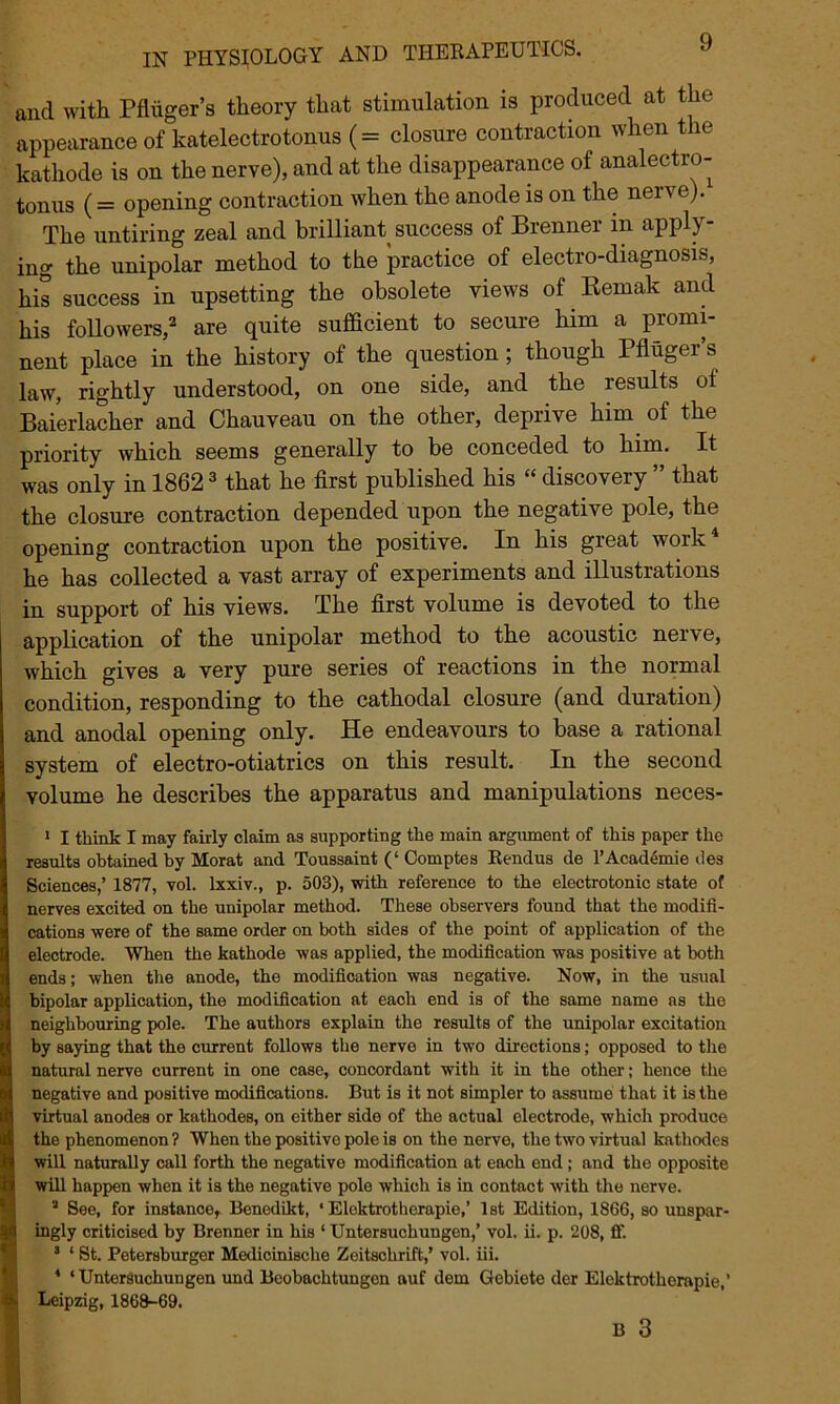 and with Pflhger’s theory that stimulation is produced at the appearance of katelectrotonus (= closure contraction when the kathode is on the nerve), and at the disappearance of analectro- tonus (= opening contraction when the anode is on the nerve). The untiring zeal and brilliant success of Brenner in apply- ing the unipolar method to the practice of electro-diagnosis, his success in upsetting the obsolete views of Remak and his followers,2 are quite sufficient to secure him a promi- nent place in the history of the question; though Pfluger’s law, rightly understood, on one side, and the results ol Baierlacher and Chauveau on the other, deprive him of the priority which seems generally to be conceded to him. It was only in 18623 that he first published his “ discovery ” that the closure contraction depended upon the negative pole, the opening contraction upon the positive. In his great work4 he has collected a vast array of experiments and illustrations in support of his views. The first volume is devoted to the application of the unipolar method to the acoustic nerve, which gives a very pure series of reactions in the normal condition, responding to the cathodal closure (and duration) and anodal opening only. He endeavours to base a rational system of electro-otiatrics on this result. In the second volume he describes the apparatus and manipulations neces- 1 I think I may fairly claim as supporting the main argument of this paper the results obtained by Morat and Toussaint (‘ Comptes Rendus de l’Academie des Sciences,’ 1877, vol. lxxiv., p. 503), with reference to the electrotonic state of nerves excited on the unipolar method. These observers found that the modifi- cations were of the same order on both sides of the point of application of the electrode. When the kathode was applied, the modification was positive at both ends; when the anode, the modification was negative. Now, in the usual bipolar application, the modification at eaoh end is of the same name as the neighbouring pole. The authors explain the results of the unipolar excitation by saying that the current follows the nerve in two directions; opposed to the natural nerve current in one case, concordant with it in the other; hence the negative and positive modifications. But is it not simpler to assume that it is the virtual anodes or kathodes, on either side of the actual electrode, which produce the phenomenon? When the positive pole is on the nerve, the two virtual kathodes will naturally call forth the negative modification at each end; and the opposite will happen when it is the negative pole which is in contact with the nerve. 1 See, for instance, Benedikt, ‘ Elektrotherapie,’ 1st Edition, 1866, so unspar- ingly criticised by Brenner in his ‘ Untersuchungen,’ vol. ii. p. 208, ff. 3 ‘ St. Petersburger Medicinische Zeitschrift,’ vol. iii. * ‘Untersuchungen und Beobachtungen auf dein Gebiete der Elektrotherapie,’ Leipzig, 1868-69.