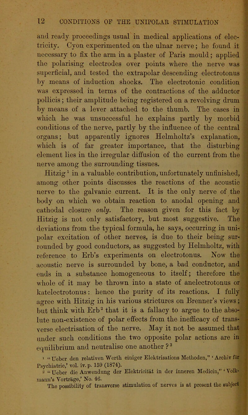 and ready proceedings usual in medical applications of elec- tricity. Cyon experimented on the ulnar nerve; he found it necessary to fix the arm in a plaster of Paris mould; applied the polarising electrodes over points where the nerve was superficial, and tested the extrapolar descending electrotonus by means of induction shocks. The electrotonic condition was expressed in terms of the contractions of the adductor pollicis ; their amplitude being registered on a revolving drum by means of a lever attached to the thumb. The cases in which he was unsuccessful he explains partly by morbid conditions of the nerve, partly by the influence of the central organs; but apparently ignores Helmholtz’s explanation, which is of far greater importance, that the disturbing element lies in the irregular diffusion of the current from the nerve among the surrounding tissues. Hitzig1 in a valuable contribution, unfortunately unfinished, among other points discusses the reactions of the acoustic nerve to the galvanic current. It is the only nerve of the body on which we obtain reaction to anodal opening and cathodal closure only. The reason given for this fact by Hitzig is not only satisfactory, but most suggestive. The deviations from the typical formula, he says, occurring in uni- polar excitation of other nerves, is due to their being sur- rounded by good conductors, as suggested by Helmholtz, with reference to Erb’s experiments on electrotonus. Now the acoustic nerve is surrounded by bone, a bad conductor, and ends in a substance homogeneous to itself; therefore the whole of it may be thrown into a state of anelectrotonus or katelectrotonus: hence the purity of its reactions. I fully agree with Hitzig in his various strictures on Brenner’s views; but think with Erb2 that it is a fallacy to argue to the abso- lute non-existence of polar effects from the inefficacy of trans- verse electrisation of the nerve. May it not be assumed that under such conditions the two opposite polar actions are in equilibrium and neutralise one another ?3 1 “Ueber den relativen Werth einiger Elektrisatious Methoden,” ‘ Archiv fur Psychiatries vol. iv. p. 159 (1874:). 2 “ Ueber die Anwendung der Elektricitat in der inneren Medicin,” * Volk- mann’s Vortr'age,’ No. 46. The possibility of transverse stimulation of nerves is at present the subject