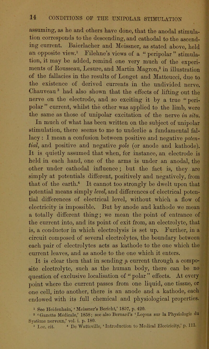 assuming, as he and others have done, that the anodal stimula- tion corresponds to the descending, and cathodal to the ascend- ing current. Baierlacher and Meissner, as stated above, held an opposite view.1 Filehne’s views of a “ peripolar ” stimula- tion, it may he added, remind one very much of the experi- ments of Rousseau, Lesure, and Martin Magron,2 in illustration of the fallacies in the results of Longet and Matteucci, due to the existence of derived currents in the undivided nerve. Chauveau3 had also shown that the effects of lifting out the nerve on the electrode, and so exciting it by a true “peri- polar ” current, whilst the other was applied to the limb, were the same as those of unipolar excitation of the nerve in situ. In much of what has been written on the subject of unipolar stimulation, there seems to me to underlie a fundamental fal- lacy : I mean a confusion between positive and negative poten- tial, and positive and negative pole (or anode and kathode). It is quietly assumed that when, for instance, an electrode is held in each hand, one of the arms is under an anodal, the other under cathodal influence; but the fact is, they are simply at potentials different, positively and negatively, from that of the earth.4 It cannot too strongly be dwelt upon that potential means simply level, and differences of electrical poten- tial differences of electrical level, without which a flow of electricity is impossible. But by anode and kathode we mean a totally different thing; we mean the point of entrance of the current into, and its point of exit from, an electrolyte, that is, a conductor in which electrolysis is set up. Further, in a circuit composed of several electrolytes, the boundary between each pair of electrolytes acts as kathode to the one which the current leaves, and as anode to the one which it enters. It is clear then that in sending a current through a compo- site electrolyte, such as the human body, there can be no question of exclusive localisation of “ polar ” effects. At every point wrhere the current passes from one liquid, one tissue, or one cell, into another, there is an anode and a kathode, each endowed with its full chemical and physiological properties. 1 See Heidenhnin, ‘ Meissner’s Bericlit,’ 1857, p. 420. 2 ‘ Gazette Medicale,’ 1858; see also Bernard’s ‘ Le9ons sur la Physiologic du Systcme nerveux,’ vol. i. p. 180. 3 Loc. cit. 4 De Wattcville, ‘Introduction to Medical Electricity,’ p. Ill-