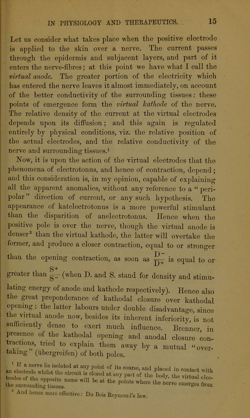 Let us consider what takes place when the positive electrode is applied to the skin over a nerve. The current passes through the epidermis and subjacent layers, and part of it enters the nerve-fibres; at this point we have what I call the virtual anode. The greater portion of the electricity which has entered the nerve leaves it almost immediately, on account of the better conductivity of the surrounding tissues: these points of emergence form the virtual Jcathode of the nerve. The relative density of the current at the virtual electrodes depends upon its diffusion; and this again is regulated entirely by physical conditions, viz. the relative position of the actual electrodes, and the relative conductivity of the nerve and surrounding tissues.1 Now, it is upon the action of the virtual electrodes that the phenomena of electrotonus, and hence of contraction, depend; and this consideration is, in my opinion, capable of explaining all the apparent anomalies, without any reference to a “ peri- polar ” direction of current, or any such hypothesis. The appearance of katelectrotonus is a more powerful stimulant than the disparition of anelectrotonus. Hence when the positive pole is over the nerve, though the virtual anode is denser2 than the virtual kathode, the latter will overtake the former, and produce a closer contraction, equal to or stronger than the opening contraction, as soon as ~ is equal to or S+ greater than (when D. and S. stand for density and stimu- lating energy of anode and kathode respectively). Hence also the great preponderance of kathodal closure over kathodal opening: the latter labours under double disadvantage, since the virtual anode now, besides its inherent inferiority, is not sufficiently dense to exert much influence. Brenner in presence of the kathodal opening and anodal closure con- tractions tried to explain them away by a mutual “over- taking (iibergreifen) of both poles. ' *f ? n,erve lie isolated at aQy Point of its course, and placed in contact will, “I6 1St CU'CUit iS Cl°Sed at any lmlt of tho bodV. the virtua cle^ WiU ta at — emerges *om 2 And hence more effective: Du Bois Rcymond’s law.