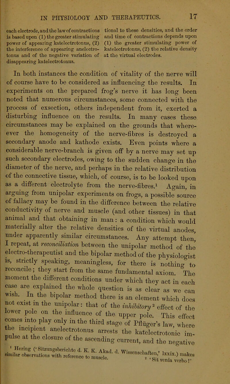 each electrode, and the law of contractions tional to these densities, and the order is based upon (1) the greater stimulating and time of contractions depends upon power of appearing katelectrotonus, (2) (1) the greater stimulating power of the interference of appearing anelectro- katelectrotonus, (2) the relative density tonus and of the negative variation of at the virtual electrodes, disappearing katelectrotonus. In both instances the condition of vitality of the nerve will of course have to be considered as influencing the results. In experiments on the prepared frog’s nerve it has long been noted that numerous circumstances, some connected with the process of exsection, others independent from it, exerted a disturbing influence on the results. In many cases these circumstances may be explained on the grounds that where- ever the homogeneity of the nerve-fibres is destroyed a secondary anode and kathode exists. Even points where a considerable nerve-branch is given off by a nerve may set up such secondary electrodes, owing to the sudden change in the diameter of the nerve, and perhaps in the relative distribution of the connective tissue, which, of course, is to be looked upon as a different electrolyte from the nerve-fibres.1 Again, in arguing from unipolar experiments on frogs, a possible source of fallacy may be found in the difference between the relative conductivity of nerve and muscle (and other tissues) in that animal and that obtaining in man: a condition which would materially alter the relative densities of the virtual anodes, under apparently similar circumstances. Any attempt then', I repeat, at reconciliation between the unipolar method of the electro-therapeutist and the bipolar method of the physiologist is, strictly speaking, meaningless, for there is nothin^ to reconcile; they start from the same fundamental axiom. The moment the different conditions under which they act in each case are explained the whole question is as clear as we can wish. In the bipolar method there is an element which does not exist m the unipolar: that of the inhibitory» effect of the lower pole on the influence of the upper pole. This effect comes into play only in the third stage of Pfliiger’s law, where the incipient anelectrotonus arrests the katelectrotonic im- pu se at the closure of the ascending current, and the negative ir •4 wi“; — felt voma verbo I’