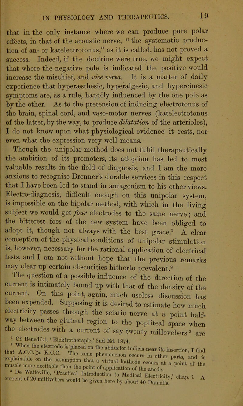 that in the only instance where we can produce pure polar effects, in that of the acoustic nerve, “ the systematic produc- tion of an- or katelectrotonus,” as it is called, has not proved a success. Indeed, if the doctrine were true, we might expect that where the negative pole is indicated the positive would increase the mischief, and vice versa. It is a matter of daily experience that hyperaesthesic, hyperalgesic, and hypercinesic symptoms are, as a rule, happily influenced by the one pole as by the other. As to the pretension of inducing electrotonus of the brain, spinal cord, and vaso-motor nerves (katelectrotonus of the latter, by the way, to produce dilatation of the arterioles), I do not know upon what physiological evidence it rests, nor even what the expression very well means. Though the unipolar method does not fulfil therapeutically the ambition of its promoters, its adoption has led to most valuable results in the field of diagnosis, and I am the more anxious to recognise Brenner’s durable services in this respect that I have been led to stand in antagonism to his other views. Electro-diagnosis, difficult enough on this unipolar system, is impossible on the bipolar method, with which in the living subject we would get four electrodes to the same nerve; and the bitterest foes of the new system have been obliged to adopt it, though not always with the best grace.1 A clear conception of the physical conditions of unipolar stimulation is, however, necessary for the rational application of electrical tests, and I am not without hope that the previous remarks may clear up certain obscurities hitherto prevalent.2 The question of a possible influence of the direction of the current is intimately bound up with that of the density of the current. On this point, again, much useless discussion has been expended. Supposing it is desired to estimate how much electricity passes through the sciatic nerve at a point half- way between the gluteal region to the popliteal space when the electrodes with a current of say twenty millevebers 3 are 1 Cf. Benedikt, ‘ Elektrotherapie,’ 2nd Ed IS74 thleTc c!'Vk m ,‘J?TOd °° “M“,or ww to i r„,d . ,1 > , T Samo Pllen°menou occurs in other warts and is explainable on the assumption that a virtual kathode occurs at a point of the muscle more excitable than the point of application of the anode. D! atteviUe, Practical Introduction to Medical Electricity ’ clum i a current of 20 milhyebcrs would be given hero by about 40 Danielle^ 1 ' A