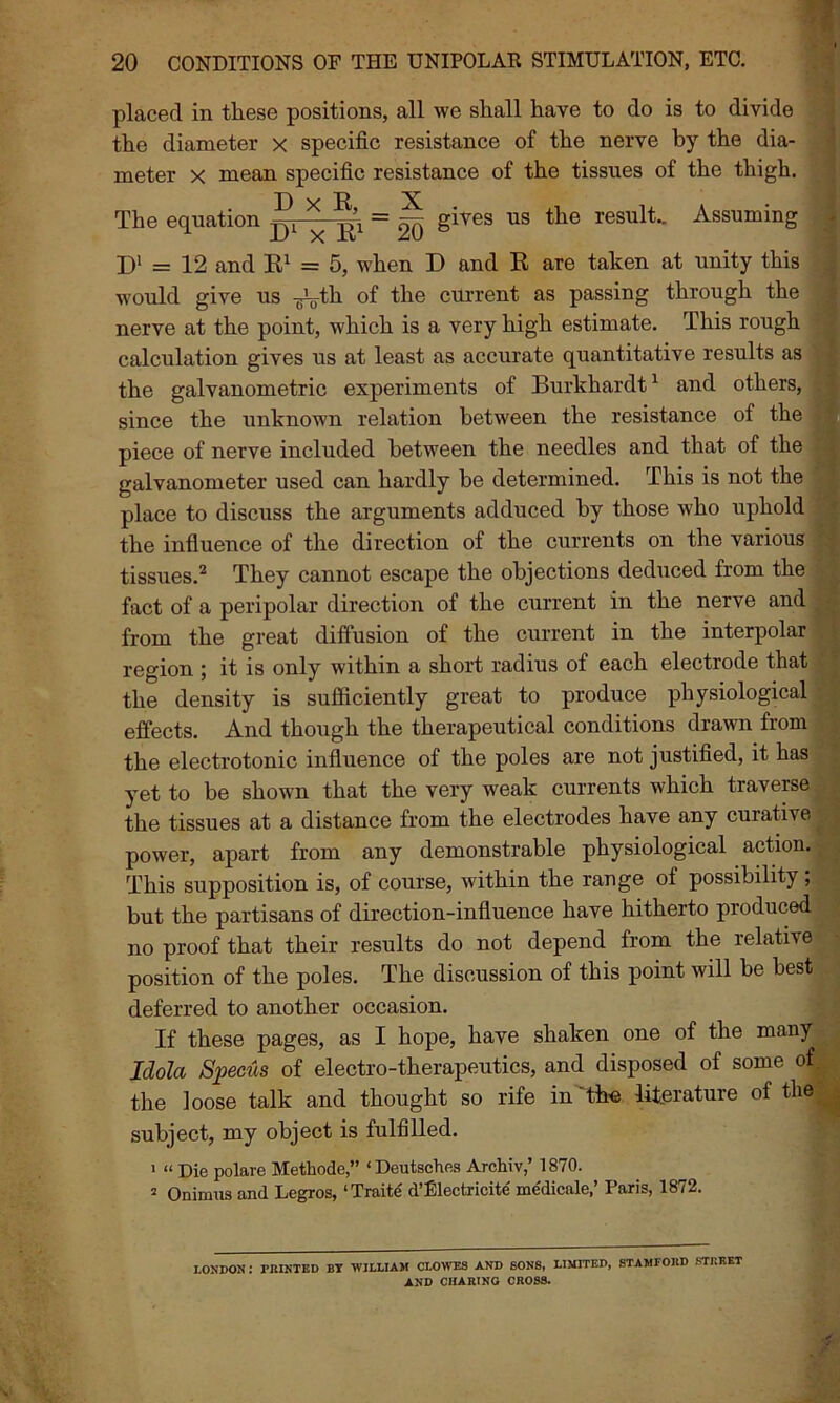 placed in these positions, all we shall have to do is to divide the diameter x specific resistance of the nerve by the dia- meter x mean specific resistance of the tissues of the thigh. The equation ^ gives us tlie result.. Assuming D1 = 12 and R1 = 5, when D and R are taken at unity this would give us -^th of the current as passing through the nerve at the point, which is a very high estimate. This rough calculation gives us at least as accurate quantitative results as the galvanometric experiments of Burkhardt1 and others, since the unknown relation between the resistance of the piece of nerve included between the needles and that of the galvanometer used can hardly be determined. This is not the place to discuss the arguments adduced by those who uphold the influence of the direction of the currents on the various tissues.2 They cannot escape the objections deduced from the fact of a peripolar direction of the current in the nerve and from the great diffusion of the current in the interpolar region ; it is only within a short radius of each electrode that the density is sufficiently great to produce physiological effects. And though the therapeutical conditions drawn from the electrotonic influence of the poles are not justified, it has yet to be shown that the very weak currents which traverse the tissues at a distance from the electrodes have any curative power, apart from any demonstrable physiological action. This supposition is, of course, within the range of possibility ; but the partisans of direction-influence have hitherto produced no proof that their results do not depend from the relative position of the poles. The discussion of this point will be best deferred to another occasion. If these pages, as I hope, have shaken one of the many Idola Specus of electro-therapeutics, and disposed of some of the loose talk and thought so rife in the literature of thej| subject, my object is fulfilled. 1 “ Die polare Methode,” ‘Deutsches Archiv,’ 1870. 2 Oninnis and Legros, ‘Traite' d’Electricite me'dicale,’ Paris, 1872. LONDON I PRINTED BT WILLIAM CLOWES AND SONS, LIMITED, STAMFORD STREET AND CHARING CROSS.