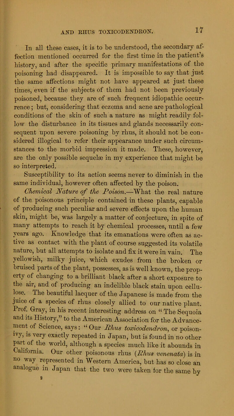 In all these cases, it is to he understood, the secondary af- fection mentioned occurred for the first time in the patient’s history, and after the specific primary manifestations of the poisoning had disappeared. It is impossible to say that just the same affections might not have appeared at just these times, even if the subjects of them had not been previously poisoned, because they are of such frequent idiopathic occur- rence ; but, considering that eczema and acne are pathological conditions of the skin of such a nature as might readily fol- low the disturbance in its tissues and glands necessarily con- sequent upon severe poisoning by rhus, it should not be con- sidered illogical to refer their appearance under such circum- stances to the morbid impression it made. These, however, are the only possible sequel® in my experience that might be so interpreted. Susceptibility to its action seems never to diminish in the same individual, however often affected by the poison. Chemical Nature of the Poison.—What the real nature of the poisonous principle contained in these plants, capable of producing such peculiar and severe effects upon the human skin, might be, was largely a matter of conjecture, in spite of many attempts to reach it by chemical processes, until a few years ago. Knowledge that its emanations were often as ac- tive as contact with the plant of course suggested its volatile nature, but all attempts to isolate and fix it were in vain. The yellowish, milky juice, which exudes from the broken or bruised parts of the plant, possesses, as is well known, the prop- eity of changing to a brilliant black after a short exposure to the air, and of producing an indelible black stain upon cellu- lose. The beautiful lacquer of the Japanese is made from the juice of a species of rhus closely allied to our native plant. Prof. Gray, in his recent interesting address on “ The Sequoia and its History,” to the American Association for the Advance- ment of Science, says: u Our Phus toxicodendron, or poison- ivy, is very exactly repeated in Japan, but is found in no other part of the world, although a species much like it abounds in California. Our other poisonous rhus (Phus venenata) is in no way represented in Western America, but has so close an analogue in Japan that the two were taken for the same by 2