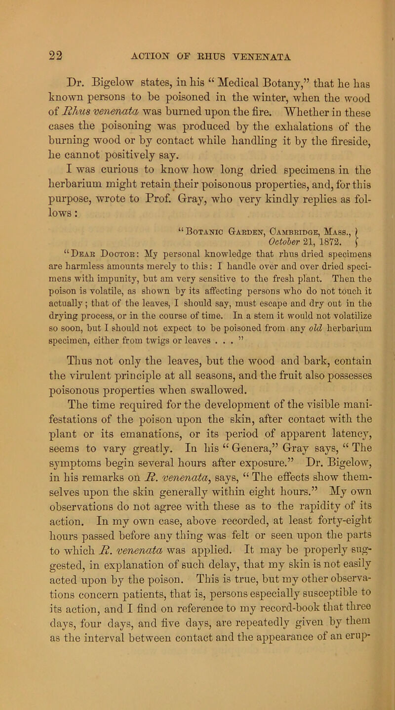 Dr. Bigelow states, in his “ Medical Botany,” that he has known persons to he poisoned in the winter, when the wood of Ehus venenata was burned upon the fire. Whether in these cases the poisoning was produced by the exhalations of the burning wood or by contact while handling it by the fireside, he cannot positively say. I was curious to know how long dried specimens in the herbarium might retain their poisonous properties, and, for this purpose, wrote to Prof. Gray, who very kindly replies as fol- lows : “ Botanic Garden, Cambridge, Mass., ) October 21, 1872. ] “Dear Doctor: My personal knowledge tliat rims dried specimens are harmless amounts merely to this: I handle over and over dried speci- mens with impunity, but am very sensitive to the fresh plant. Then the poison is volatile, as shown by its affecting persons who do not touch it actually; that of the leaves, I should say, must escape and dry out in the drying process, or in the course of time. In a stem it would not volatilize so soon, but I should not expect to he poisoned from any old herbarium specimen, either from twigs or leaves ...” Thus not only the leaves, but the wood and bark, contain the virulent principle at all seasons, and the fruit also possesses poisonous properties when swallowed. The time required for the development of the visible mani- festations of the poison upon the skin, after contact with the plant or its emanations, or its period of apparent latency, seems to vary greatly. In his “ Genera,” Gray says, “ The symptoms begin several hours after exposure.” Dr. Bigelow, in his remarks on E. venenata, says, “ The effects show them- selves upon the skin generally within eight hours.” My own observations do not agree with these as to the rapidity of its action. In my own case, above recorded, at least forty-eight hours passed before any thing was felt or seen upon the parts to which E. venenata was applied. It may be properly sug- gested, in explanation of such delay, that my skin is not easily acted upon by the poison. This is true, but my other observa- tions concern patients, that is, persons especially susceptible to its action, and I find on reference to my record-book that three days, foui1 days, and five days, are repeatedly given by them as the interval between contact and the appearance of an erup-