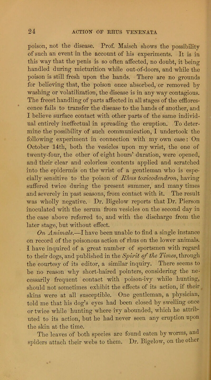 poison, not the disease. Prof. Maisch shows the possibility of such an event in the account of his experiments. It is in this way that the penis is so often affected, no doubt, it being handled during micturition while out-of-doors, and while the poison is still fresh upon the hands. There are no grounds for believing that, the poison once absorbed, or removed by washing or volatilization, the disease is in any way contagious. The freest handling of parts affected in all stages of the efflores- cence fails to transfer the disease to the hands of another, and I believe surface contact with other parts of the same individ- ual entirely ineffectual in spreading the eruption. To deter- mine the possibility of such communication, I undertook the following experiment in connection with my own case: On October 14th, both the vesicles upon my wrist, the one of twenty-four, the other of eight hours’ duration, were opened, and their clear and colorless contents applied and scratched into the epidermis on the wrist of a gentleman who is espe- cially sensitive to the poison of films toxicodendron, having suffered twice during the present summer, and many times and severely in past seasons, from contact with it. The result was wholly negative. Dr. Bigelow reports that Dr. Pierson inoculated with the serum from vesicles on the second day in the case above refex-red to, and with the discharge from the later stage, but without effect. On Animals.—I have been unable to find a single instance on record of the poisonous action of i*hus on the lower animals. I have inquired of a great number of sportsmen with regard to their dogs, and published in the Spirit of the Times, through the courtesy of its editor, a similar inquiry. Thei*e seems to be no reason why short-haired pointers, considering the ne- cessai’ily fi’equent contact with poison-ivy while hunting, should not sometimes exhibit the effects of its action, if their. skins were at all susceptible. One gentleman, a physician, told me that his dog’s eyes had been closed by swelling once or twice while hunting where ivy abounded, which he attrib- uted to its action, but he had never seen any eruption upon the skin at the time. The leaves of both species are found eaten by wonns, and spiders attach their webs to them. Dr. Bigelow, on the other