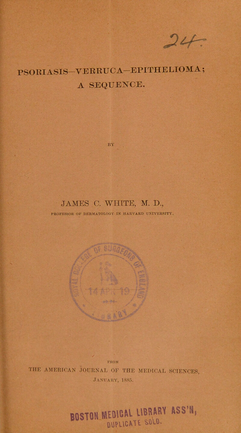 PSORIASIS—VERRUCA—EPITHELIOMA A SEQUENCE. BY JAMES C. WHITE, M. D., PROFESSOR OF DERMATOLOGY IN HARVARD UNIVERSITY. FROM THE AMERICAN JOURNAL OF THE MEDICAL SCIENCES, January, 1885. BOSTON KEDICM. UBRWU ASS’S, DUPUCMt SOU.