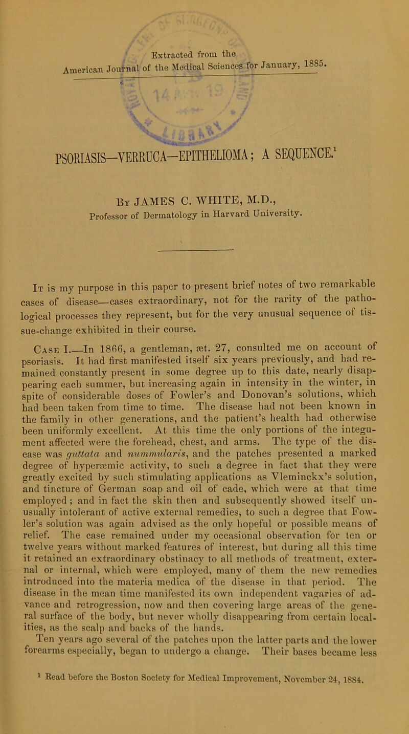 Extracted from tlio American Journal of the Medical Sciences for January, 188a. PSORIASIS—VERRUCA—EPITHELIOMA; A SEQUENCE 1 By JAMES C. WHITE, M.D., Professor of Dermatology in Harvard University. It is my purpose in this paper to present brief notes of two remarkable cases of disease—cases extraordinary, not for the rarity of the patho- logical processes they represent, but for the very unusual sequence of tis- sue-change exhibited in their course. Case I In 1866, a gentleman, mt. 27, consulted me on account of psoriasis. It had first manifested itself six years previously, and had re- mained constantly present in some degree up to this date, nearly disap- pearing each summer, but increasing again in intensity in the winter, in spite of considerable doses of Fowler’s and Donovan’s solutions, which had been taken from time to time. The disease had not been known in the family in other generations, and the patient’s health had otherwise been uniformly excellent. At this time the only portions of the integu- ment affected were the forehead, chest, and arms. The type of the dis- ease was guttata and nummularis, and the patches presented a marked degree of hypersemic activity, to such a degree in fact that they were greatly excited by such stimulating applications as Vleminckx’s solution, and tincture of German soap and oil of cade, which were at that time employed ; and in fact the skin then and subsequently showed itself un- usually intolerant of active external remedies, to such a degree that Fow- ler’s solution was again advised as the only hopeful or possible means of relief. The case remained under my occasional observation for ten or twelve years without marked features of interest, but during all this time it retained an extraordinary obstinacy to all methods of treatment, exter- nal or internal, which were employed, many of them the new remedies introduced into the materia medica of the disease in that period. The disease in the mean time manifested its own independent vagaries of ad- vance and retrogression, now and then covering large areas of the gene- ral surface of the body, but never wholly disappearing from certain local- ities, as the scalp and backs of the hands. Ten years ago several of the patches upon the latter parts and the lower forearms especially, began to undergo a change. Their bases became less