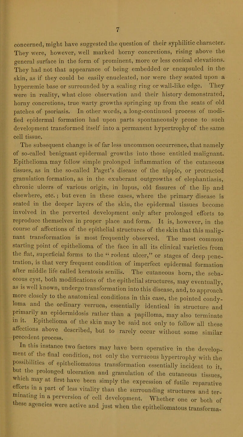 concerned, might have suggested the question of their syphilitic character. They were, however, well marked horny concretions, rising above the general surface in the form of prominent, more or less conical elevations. They had not that appearance of being embedded or encapsuled in the skin, as if they could be easily enucleated, nor were they seated upon a liypenemic base or surrounded by a scaling ring or wall-like edge. They were in reality, what close observation and their history demonstrated, horny concretions, true warty growths springing up from the seats of old patches of psoriasis. In other words, a long-continued process of modi- fied epidermal formation had upon parts spontaneously prone to such development transformed itself into a permanent hypertrophy of the same cell tissue. The subsequent change is of far less uncommon occurrence, that namely of so-called benignant epidermal growths into those entitled malignant. Epithelioma may follow simple prolonged inflammation of the cutaneous tissues, as in the so-called Paget’s disease of the nipple, or protracted granulation formation, as in the exuberaut outgrowths of elephantiasis, chronic ulcers of various origin, in lupus, old fissures of the lip and elsewhere, etc.; but even in these cases, where the primary disease is seated in the deeper layers of the skin, the epidermal tissues become involved in the perverted development only after prolonged efforts to reproduce themselves in proper place and form. It is, however, in the course of affections of the epithelial structures of the skin that this malig- nant transformation is most frequently observed. The most common starting point of epithelioma of the face in all its clinical varieties from the flat, superficial forms to the “ rodent ulcer,” or stages of deep pene- tration, is that very frequent condition of imperfect epidermal formation after middle life called keratosis senilis. The cutaneous horn, the seba- ceous cyst, both modifications of the epithelial structures, may eventually, as is well known, undergo transformation into this disease, and, to approach more closely to the anatomical conditions in this case, the pointed condy- loma and the ordinary verruca, essentially identical in structure and primarily an epidermidosis rather than a papilloma, may also terminate in it. Epithelioma of the skin may be said not only to follow all these affections above described, but to rarely occur without some similar precedent process. In this instance two factors may have been operative in the develop- ment of the final condition, not only the verrucous hypertrophy with the possibilities of epitheliomatous transformation essentially incident to it, ut the prolonged ulceration and granulation of the cutaneous tissues' w uch may at first have been simply the expression of futile reparative e 01 ts in a part of less vitality than the surrounding structures and ter- minating in a perversion of cell development. Whether one or both of e agencies were active and just when the epitheliomatous transforma-