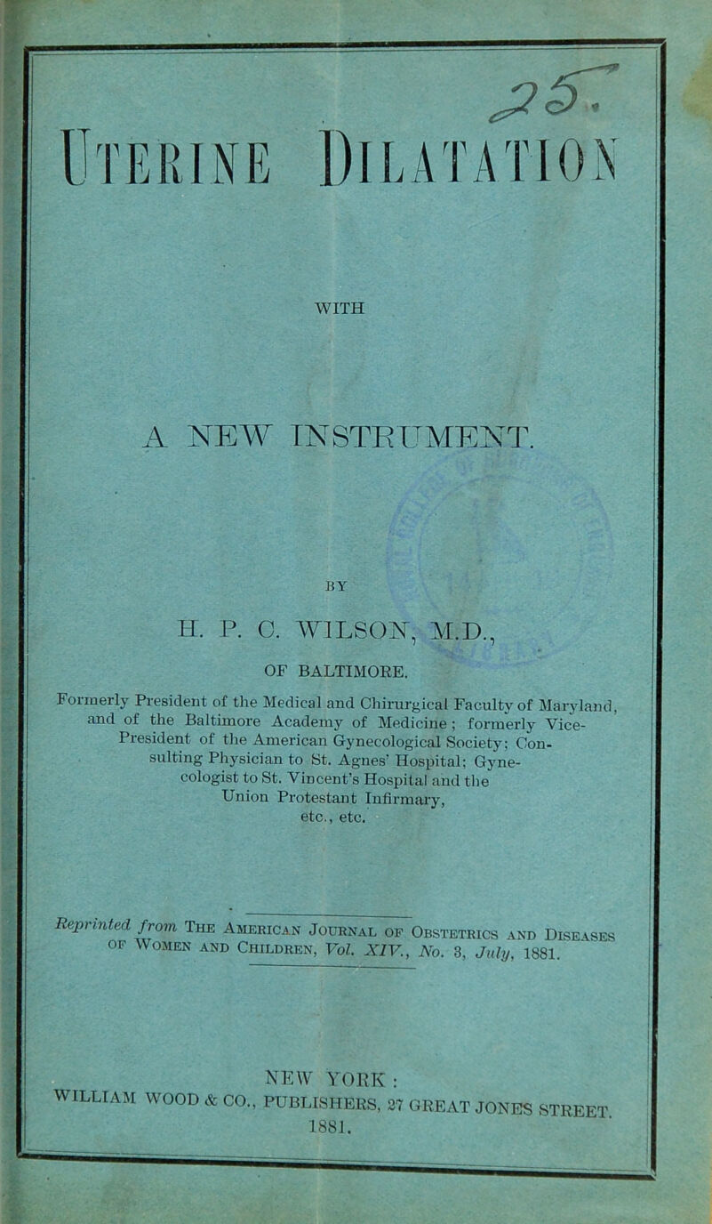 Dll.ATATlOiX WITH A NEW TNSTEITMENIX BY II. P. O. AVILSOI^, M.D., OF BALTIMORE. Formerly President of the Medical and Chirurgical Faculty of Maryland, and of the Baltimore Academy of Medicine; formerly Vice- President of the American Gynecological Society; Con- sulting Physician to St. Agnes’ Hospital; Gyne- cologist to St. Vincent’s Hospital and the Union Protestant Infirmary, etc., etc. Reprinted from The American Journal of Obstetrics and Disevses OF Women and Children, Vol XIV., No. 3, July, 1881. NEW YORK: WILLIAM WOOD & CO., PUBLISHERS, 27 GREAT JONES STREET 1881.