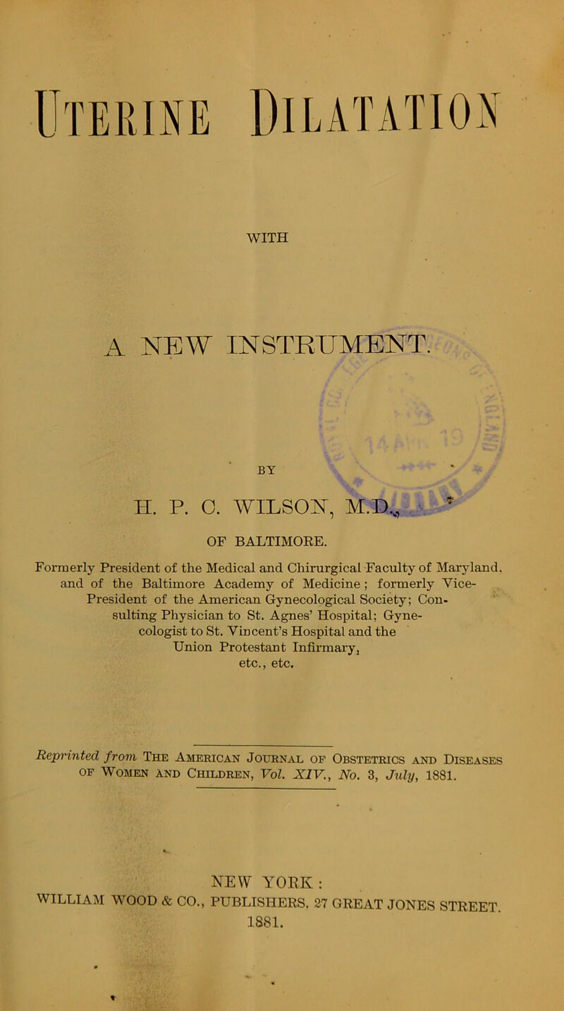 WITH A NEW INSTRUMENT. BY H. P. O. WILSOJT, M.D.,, OF BALTIMORE. Foz'merly President of the Medical and Chimrgical Faculty of Maryland, and of the Baltimore Academy of Medicine ; formerly Vice- President of the American Gynecological Society; Con- suiting Physician to St. Agnes’ Hospital; Gyne- cologist to St. Vincent’s Hospital and the Union Protestant Infirmary, etc., etc. Reprinted from The American Journal of Obstetrics and Diseases OF Women and Children, Vol. XIV., No. 3, July, 1881. NEW YORK: WILLIAM WOOD & CO., PUBLISHERS. 27 GREAT JONES STREET. 1881.