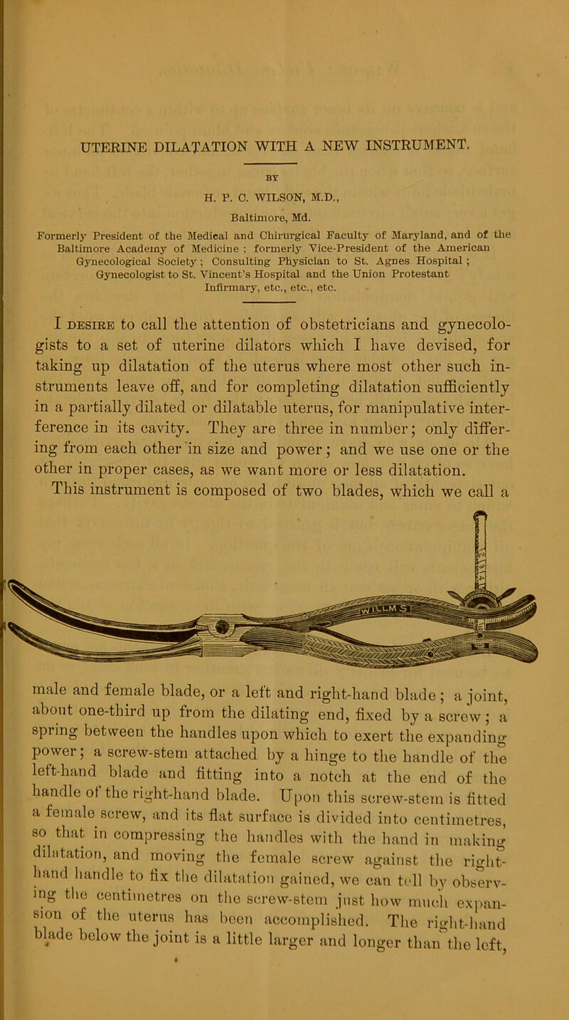 UTERINE DILATATION WITH A NEW INSTRUMENT. BY H. P. C. WILSON, M.D., Baltimore, Md. Formerly President of the Medical and Chirurglcal Faculty of Maryland, and of the Baltimore Academy of Medicine ; formerly Vice-President of the American Gynecological Society; Consulting Physician to St. Agnes Hospital ; Gynecologist to St. Vincent’s Hospital and the Union Protestant Infirmary, etc., etc., etc. I DESIRE to call the attention of obstetricians and gynecolo- gists to a set of uterine dilators which I have devised, for taking up dilatation of the uterus where most other such in- struments leave off, and for completing dilatation sufficiently in a partially dilated or dilatable uterus, for manipulative inter- ference in its cavity. They are three in number; only differ- ing from each other in size and power; and we use one or the other in proper cases, as we want more or less dilatation. This instrument is composed of two blades, which we call a male and female blade, or a left and right-hand blade ; a joint, about one-third up from the dilating end, fixed by a screw; a spring between the handles upon which to exert the expanding power; a screw-stem attached by a hinge to the handle of the left-hand blade and fitting into a notch at the end of the handle ot the right-hand blade. Upon this screw-stem is fitted a female screw, and its flat surface is divided into centimetres, so that in compressing the handles with the hand in making dihitation, and moving the female screw against the rigid- hand handle to fix the dilatation gained, we can tcdl by observ- ing the centimetres on the screw-stem just how much expan- sion of the uterus has been accomplislied. The right-hand blade below the joint is a little larger and longer than the left.