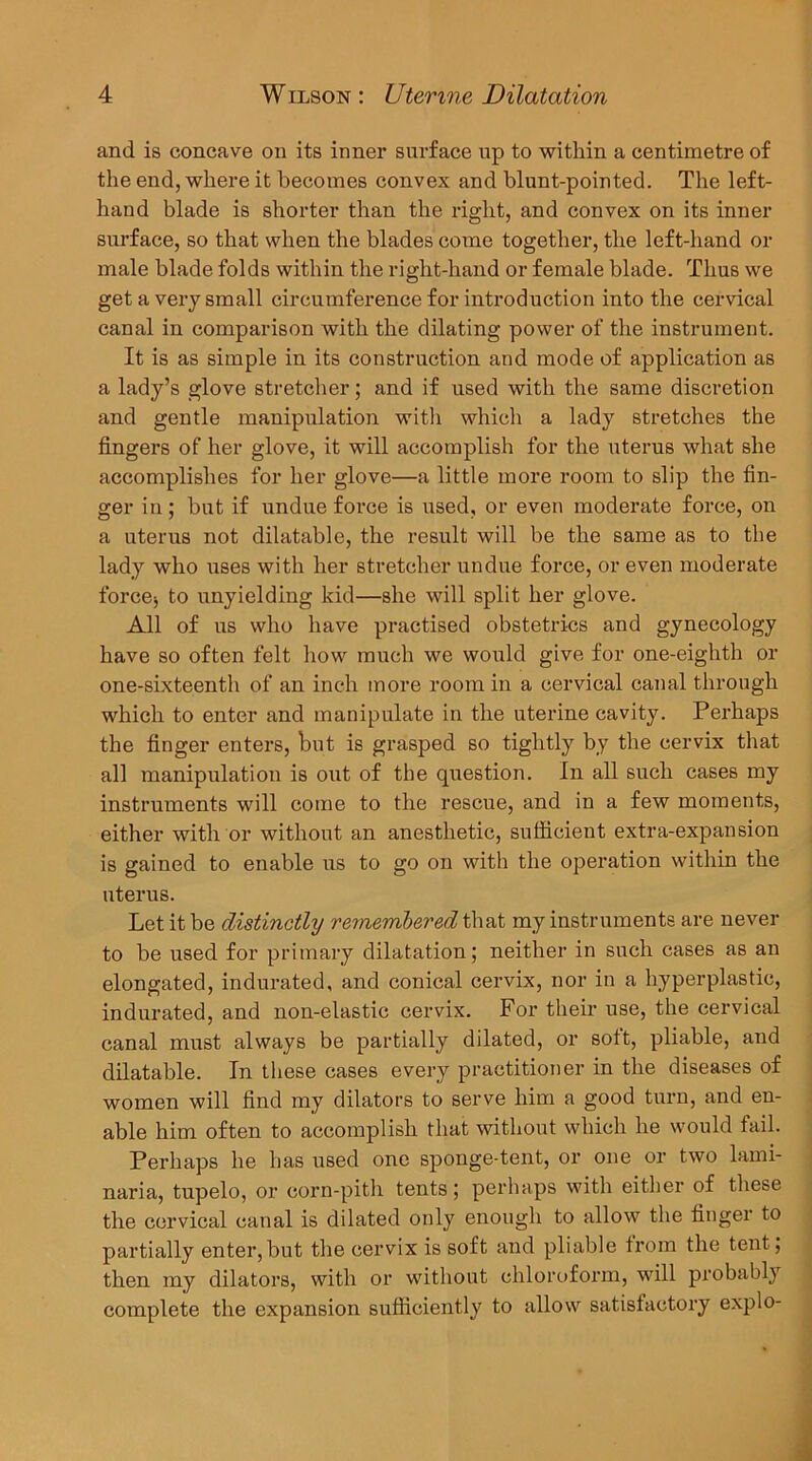 and is concave on its inner surface up to within a centimetre of the end, where it becomes convex and blunt-pointed. The left- hand blade is shorter than the right, and convex on its inner surface, so that when the blades come together, the left-hand or male blade folds within the right-hand or female blade. Thus we get a very small circumference for introduction into the cervical canal in comparison with the dilating power of the instrument. It is as simple in its construction and mode of application as a lady’s glove stretcher; and if used with the same discretion and gentle manipulation witli whicli a lady stretches the fingers of her glove, it will accomplish for the uterus what she accomplishes for her glove—a little more room to slip the fin- ger in; but if undue force is used, or even moderate force, on a uterus not dilatable, the result will be the same as to the lady who uses with her stretcher undue force, or even moderate force^ to unyielding kid—she will split her glove. All of us who have practised obstetrics and gynecology have so often felt how much we would give for one-eighth or one-sixteenth of an inch more room in a cervical canal through which to enter and manipulate in the uterine cavity. Perhaps the finger enters, but is grasped so tightly by the cervix that all manipulation is out of the question. In all such cases my instruments will come to the rescue, and in a few moments, either with or without an anesthetic, sufficient extra-expansion is gained to enable us to go on with the operation within the uterus. Let it be distinctly rernenibered that my instruments are never to be used for primary dilatation; neither in such cases as an elongated, indurated, and conical cervix, nor in a hyperplastic, indurated, and non-elastic cervix. For their use, the cervical canal must always be partially dilated, or soft, pliable, and dilatable. In these cases every practitioner in the diseases of women will find my dilators to serve him a good turn, and en- able him often to accomplish that without which he would fail. Perhaps he has used one sponge-tent, or one or two lami- naria, tupelo, or corn-pith tents; perhaps with either of these the cervical canal is dilated only enough to allow the finger to partially enter,but the cervix is soft and pliable from the tent; then my dilators, with or without chloroform, will probably complete the expansion sufficiently to allow satisfactory explo-