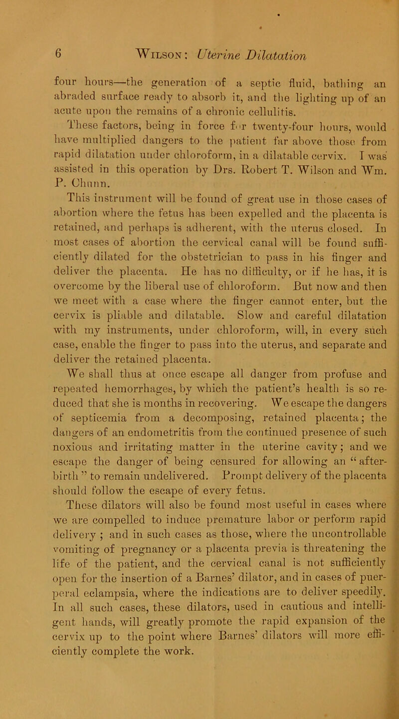 four hours—tlie generation of a septic fluid, batliing an abraded surface ready to absorb it, and tlie lighting up of an acute upon the remains of a cbronic cellulitis. These factors, being in force bn- twenty-four hours, would have multiplied dangers to the jiatient far above those from rapid dilatation under chloroform, in a dilatable cervix. T was assisted in this operation by Drs. Robert T. Wilson and Wm. P. Clinnn. This instrument will be found of great use in those cases of abortion where the fetus has been expelled and the placenta is retained, and perhaps is adherent, with the uterus closed. In most cases of abortion the cervical canal will be found suffi- ciently dilated for the obstetrician to pass in his finger and deliver the placenta. Pie has no difficulty, or if he has, it is overcome by the liberal use of chloroform. But now and then we meet with a case where the finger cannot enter, but the cervix is pliable and dilatable. Slow and careful dilatation with my instruments, under chloroform, will, in every siicli case, enable the finger to pass into the uterus, and separate and deliver the retained placenta. We shall thus at once escape all danger from profuse and repeated hemorrhages, by which the patient’s health is so re- duced that she is months in recovering. We escape the dangers of septicemia from a decomposing, retained placenta; the dangers of an endometritis from the continued presence of such noxious and irritating matter in the uterine cavity; and we escape the danger of being censured for allowing an “ after- birth ” to remain undelivered. Pi’oinpt delivery of the placenta should follow the escape of every fetus. These dilators will also be found most useful in cases where we are compelled to induce premature labor or perform rapid delivei-y ; and in such cases as those, where the uncontrollable vomiting of pregnancy or a placenta previa is threatening the life of the patient, and the cervical canal is not sufficiently open for the insertion of a Barnes’ dilator, and in cases of puer- peral eclampsia, where the indications are to deliver speedily. In all such cases, these dilators, used in cautious and intelli- gent hands, will greatly promote the rapid expansion of the cervix up to the point where Barnes’ dilators will more effi- ciently complete the work. i >• f .i