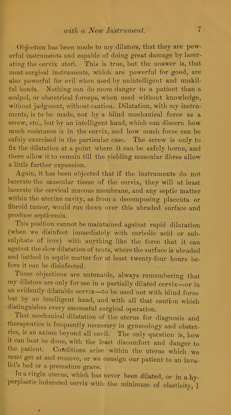 Objection has been made to my dilators, that they are pow- erful instruments and capable of doing great damage by lacer- ating tlie cervix uteri. This is true, but the answer is, that most surgical instruments, which are powerful for good, are also powerful for evil when used by unintelligent and unskil- ful hands, hlothing can do more danger to a patient than a scalpel, or obstetrical forceps, when used without knowledge, without judgment, without caution. Dilatation, with my instru- ments, is to be made, not by a blind mechanical force as a screw, etc., but by an intelligent hand, which can discern how much resistance is in the cervix, and how much force can be safely exercised in the particular case. The screw is only to lix the dilatation at a point where it can be safely borne, and there allow it to remain till the yielding muscular fibres allow a little further expansion. Again, it has been objected that if the instruments do not lacerate the muscular tissue of the cervix, they will at least lacerate the cervical mucous membrane, and any septic matter within the uterine cavity, as from a decomposing placenta or fibroid tumor, would run down over this abraded surface and produce septicemia. This position cannot be maintained against rapid dilatation (when we disinfect immediately with carbolic acid or sub- sulphate of iron) with anything like the force that it can against the slow dilatation of tents, where the surface is abraded and bathed in septic matter for at least twenty-four hours be- fore it can be disinfected. These objections are untenable, always remembering that my dilators are only for use in a partially dilated cervix—or in an evidently dilatable cervix—to be used not with blind force but by an intelligent hand, and with all that caution which distinguishes every successful surgical operation. That mechanical dilatation ot the uterus for diagnosis and therapeutics is frequently necessary in gynecology and obstet- lics, is an axiom beyond all cavil. The only question is, how it can best be done, with the least discomfort and danger to the patient. Conditions arise within the uterus which we must get at and remove, or we consign our patient to an inva- lid’s bed or a premature grave. In a virgin uterus, which has never been dilated, or in a hy- perplastic indurated cervix with the minimum of elasticity, 1