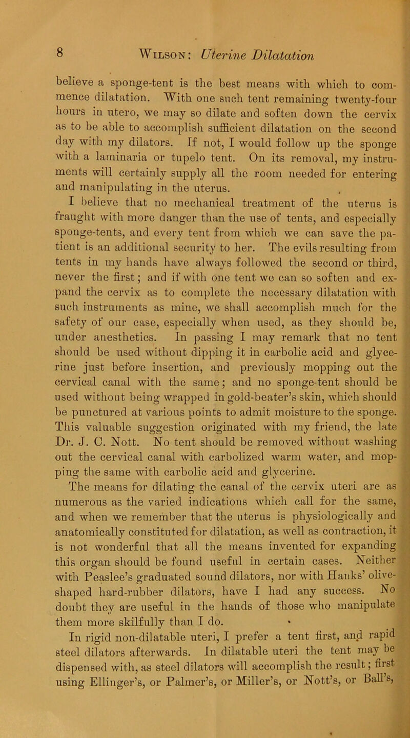 believe a sponge-tent is the best means with which to com- mence dilatation. With one such tent remaining twenty-four hours in ntero, we may so dilate and soften down the cervix as to be able to accomplish sufficient dilatation on the second day with my dilators. If not, I would follow up the sponge with a laminaria or tupelo tent. On its removal, my instru- ments will certainly supply all the room needed for entering and manipulating in the uterus. I believe that no mechanical treatment of the uterus is fraught with more danger than the use of tents, and especially sponge-tents, and every tent from which we can save the pa- tient is an additional security to her. The evils resulting from tents in my hands have always followed the second or third, never the first; and if with one tent we can so soften and ex- pand the cervix as to complete the necessary dilatation with such instruments as mine, we shall accomplish much for the Safety of our case, especially when used, as they should be, under anesthetics. In passing I may remark that no tent should be used without dipping it in carbolic acid and glyce- rine just before insertion, and previously mopping out the cervical canal with the same; and no sponge-tent should be used without being wrapped in gold-beater’s skin, which should be punctured at various points to admit moisture to the sponge. This valuable suggestion originated with my friend, the late Dr. J. C. Nott. No tent should be removed without washing out the cervical canal with carbolized warm water, and mop- ping the same with carbolic acid and glycerine. The means for dilating the canal of the cervix uteri are as numerous as the varied indications which call for the same, and when we remember that the uterus is physiologically and anatomically constituted for dilatation, as well as contraction, it is not wonderful that all the means invented for expanding this org-an should be found useful in certain cases. Neither with Peaslee’s graduated sound dilators, nor with Hanks’ olive- shaped hard-rubber dilators, have I had any success. No doubt they are useful in the hands of those who manipulate them more skilfully than I do. In rigid non-dilatable uteri, I prefer a tent first, and rapid steel dilators afterwards. In dilatable uteri the tent may be dispensed with, as steel dilators will accomplish the result; first using Elliuger’s, or Palmer’s, or Miller’s, or Nott’s, or Ball s,