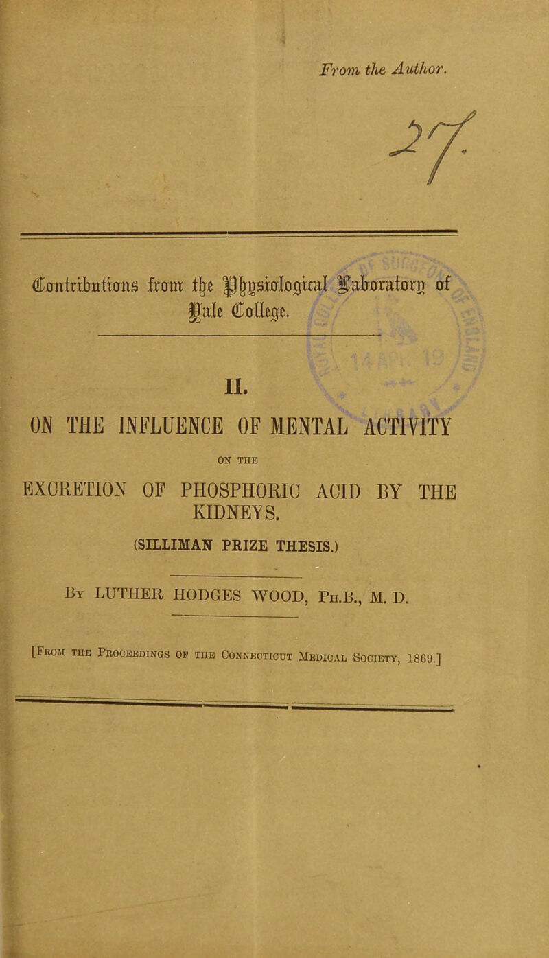 From the Author. Contributions from % |pj|nsinIogixaI ^aboratorn of gale College. II. ON THE INFLUENCE OF MENTAL ACTIVITY ON TUB EXCRETION OF PHOSPHORIC ACID BY THE KIDNEYS. (SILLIMAN PRIZE THESIS.) By LUTHER HODGES WOOD, Ph.B., M. D. [From tue Proceedings of tiie Connecticut Medical Society, 18G9.]