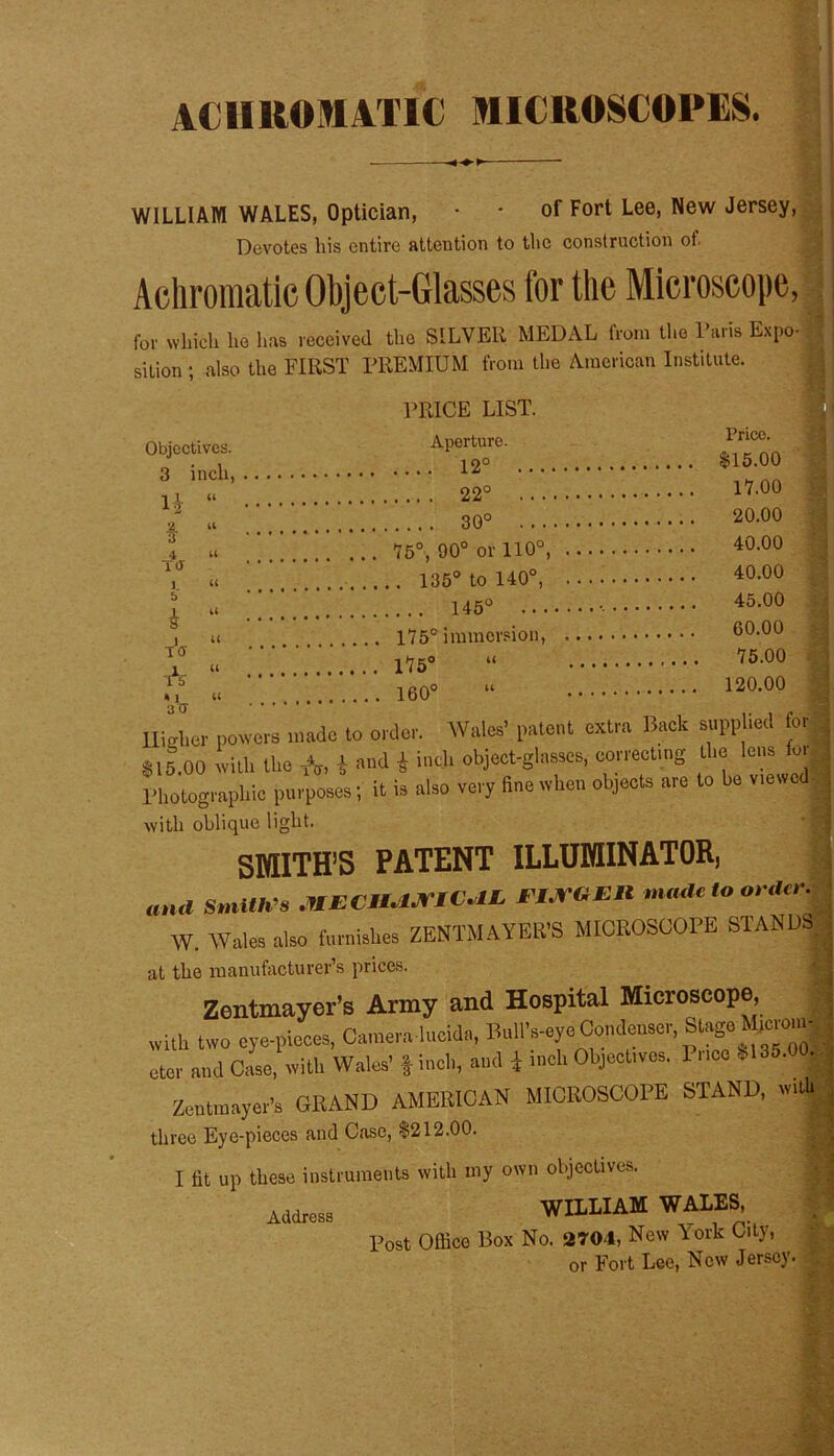 ACHROMATIC MICROSCOPES. WILLIAM WALES, Optician, • - of Fort Lee, New Jersey, Devotes his entire attention to the construction of. Achromatic Object-Glasses for the Microscope, for which he has received the SILVER MEDAL from the Paris Expo- sition; also the FIRST PREMIUM from the American Institute. Objectives. 3 inch, H “ Prico. * 4 TOT b * iff * V* PRICE LIST. Aperture. 12° $15.00 22° 17.00 « 30° ! . . 20.00 u 75°, 90° or 110°, 40-00 ii ' ’ 135° to 140°, 40-00 <• 145° 45-00 U 175° immersion, 60.00 « . 175° “ '75'00 o u 120.00 160° Higher powers made to order. Wales’ patent extra Back supplied tor *15.00 with the A, i and I inch object-glasses, correcting the lens for 1’hotogmphic purposes; it is also very fine when objects arc to bo viewed with oblique light. SMITH’S PATENT ILLUMINATOR, Smith’s MECn.ljriV.lIs 11.ra il mode to or,hr. W. Wales also furnishes ZENTMAYER’S MICROSCOPE STANDS at the manufacturer’s prices. Zentmayer’s Army and Hospital Microscope, with two eye-pieces, Camera lucida, Bull’s-eye Condenser, Stage Mtcroin- oter and Case, with Wales’ | inch, and * rnch Object,vos. 1 nec S135.00. Zcntraayer’s GRAND AMERICAN MICROSCOPE STAND, three Eye-pieces and Case, $212.00. I fit up these instruments with my own objectives. WILLIAM WALES, Post Office Box No. 2704, New York City, or Fort Lee, New Jersey Address