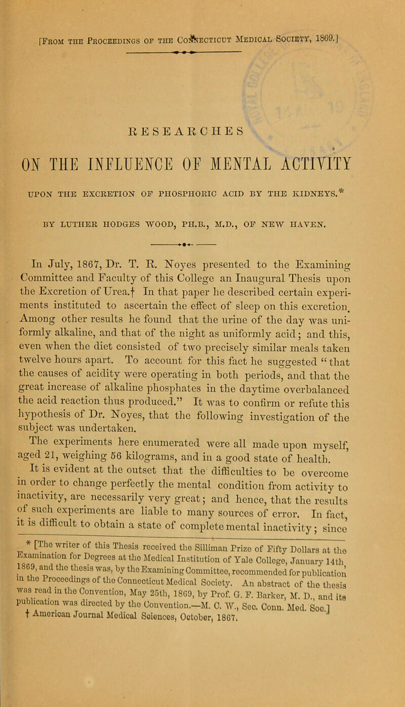 RESEARCHES « ON THE INFLUENCE OF MENTAL ACTIVITY UPON THE EXCRETION OF PHOSPHORIC ACID BY THE KIDNEYS.* BY LUTHER HODGES WOOD, PH.B., M.D., OF NEW HAVEN. In July, 1867, Dr. T. R. Noyes presented to the Examining Committee and Faculty of this College an Inaugural Thesis upon the Excretion of ITrea.f In that paper he described certain experi- ments instituted to ascertain the effect of sleep on this excretion. Among other results he found that the urine of the day was uni- formly alkaline, and that of the night as uniformly acid; and this, even when the diet consisted of two precisely similar meals taken twelve hours apart. To account for this fact he suggested “ that the causes of acidity were operating in both periods, and that the great increase of alkaline phosphates in the daytime overbalanced the acid reaction thus produced.” It was to confirm or refute this hypothesis of Dr. Noyes, that the following investigation of the subject was undertaken. The experiments here enumerated were all made upon myself, aged 21, weighing 56 kilograms, and in a good state of health. It is evident at the outset that the difficulties to be overcome in oidei to change perfectly the mental condition from activity to inactivity, are necessarily very great; and hence, that the results of such experiments are liable to many sources of error. In fact, it is difficult to obtain a state of complete mental inactivity; since * [The writer of this Thesis received the Silliman Prize of Fifty Dollars at the Examination for Degrees at the Medical Institution of Yale College, January 14th • 8!!’ a^d th° ?eS1S WM’ by tho Examining Committee, recommended for publication m e Proceedings of the Connecticut Medical Society. An abstract of the thesis was road in the Convention, May 25th, 18G9, by Prof. G. F. Barker, M. D„ and its publication was directed by tho Convention.—M. C. W., Sec. Conn. Med. Soc.l f American Journal Medical Sciences, October, 18G7,