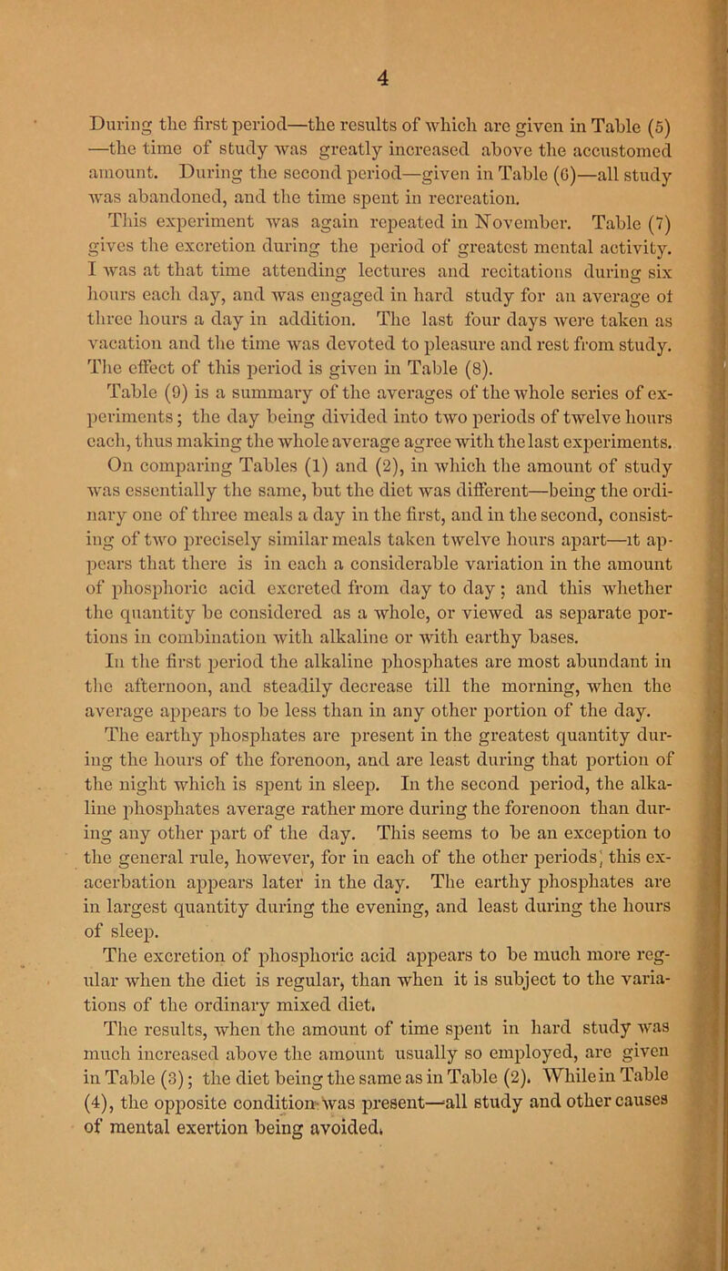 During the first period—the results of which are given in Table (5) —the time of study was greatly increased above the accustomed amount. During the second period—given in Table (0)—all study was abandoned, and the time spent in recreation. This experiment was again repeated in November. Table (7) gives the excretion during the period of greatest mental activity. I was at that time attending lectures and recitations during six hours each day, and was engaged in hard study for an average ol three hours a day in addition. The last four days were taken as vacation and the time was devoted to pleasure and rest from study. The effect of this period is given in Table (8). Table (9) is a summary of the averages of the whole series of ex- periments ; the day being divided into two periods of twelve hours each, thus making the whole average agree with the last experiments. On comparing Tables (1) and (2), in which the amount of study was essentially the same, but the diet was different—being the ordi- nary one of three meals a day in the first, and in the second, consist- ing of two precisely similar meals taken twelve hours apart—it ap- pears that there is in each a considerable variation in the amount of phosphoric acid excreted from day to day; and this whether the quantity be considered as a whole, or viewed as separate por- tions in combination with alkaline or with earthy bases. In the first period the alkaline phosphates are most abundant in the afternoon, and steadily decrease till the morning, when the average appears to be less than in any other portion of the day. The earthy phosphates are present in the greatest quantity dur- ing the hours of the forenoon, and are least during that portion of the night which is spent in sleep. In the second period, the alka- line phosphates average rather more during the forenoon than dur- ing any other part of the day. This seems to be an exception to the general rule, however, for in each of the other periods ; this ex- acerbation appears later in the day. The earthy phosphates are in largest quantity during the evening, and least during the hours of sleep. The excretion of phosphoric acid appears to be much more reg- ular when the diet is regular, than when it is subject to the varia- tions of the ordinary mixed diet. The results, when the amount of time spent in hard study was much increased above the amount usually so employed, are given in Table (3); the diet being the same as in Table (2). While in Table (4), the opposite condition-was present—=all study and other causes of mental exertion being avoided.