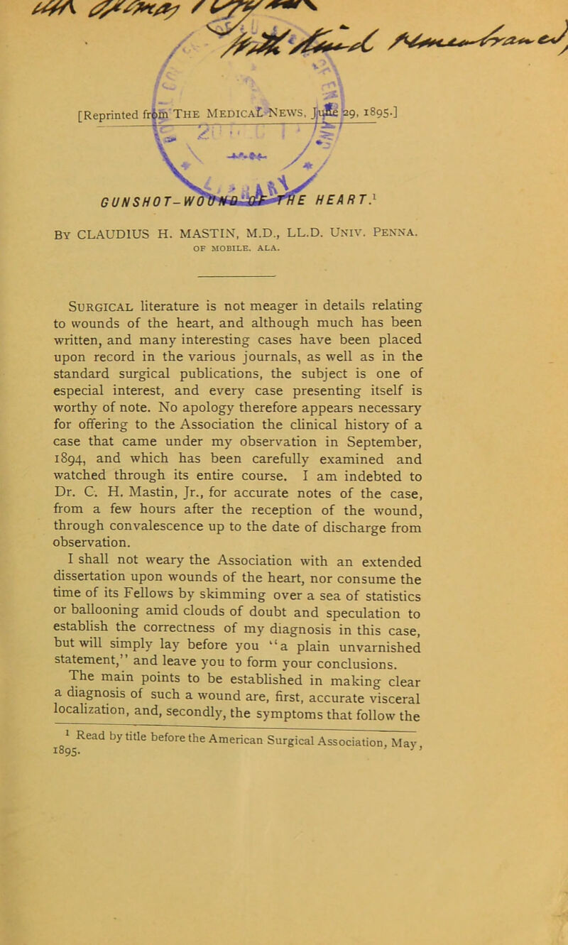 X [Reprinted fr$m The MedicaL News. Jmlte 29, 1895.] /tV ” I 1 /5? £ //£^ R T } GUNSHOT-WO BY CLAUDIUS H. MASTIN, M.D., LL.D. Univ. PENNA. OF MOBILE. ALA. Surgical literature is not meager in details relating to wounds of the heart, and although much has been written, and many interesting cases have been placed upon record in the various journals, as well as in the standard surgical publications, the subject is one of especial interest, and every case presenting itself is worthy of note. No apology therefore appears necessary for offering to the Association the clinical history of a case that came under my observation in September, 1894, and which has been carefully examined and watched through its entire course. I am indebted to Dr. C. H. Mastin, Jr., for accurate notes of the case, from a few hours after the reception of the wound, through convalescence up to the date of discharge from observation. I shall not weary the Association with an extended dissertation upon wounds of the heart, nor consume the time of its Fellows by skimming over a sea of statistics or ballooning amid clouds of doubt and speculation to establish the correctness of my diagnosis in this case, but will simply lay before you “a plain unvarnished statement,’ and leave you to form your conclusions. The main points to be established in making clear a diagnosis of such a wound are, first, accurate visceral localization, and, secondly, the symptoms that follow the