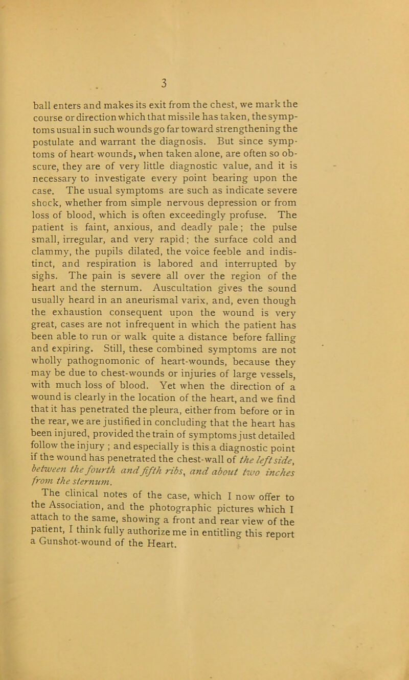 ball enters and makes its exit from the chest, we mark the course or direction which that missile has taken, the symp- toms usual in such wounds go far toward strengthening the postulate and warrant the diagnosis. But since symp- toms of heart wounds, when taken alone, are often so ob- scure, they are of very little diagnostic value, and it is necessary to investigate every point bearing upon the case. The usual symptoms are such as indicate severe shock, whether from simple nervous depression or from loss of blood, which is often exceedingly profuse. The patient is faint, anxious, and deadly pale; the pulse small, irregular, and very rapid; the surface cold and clammy, the pupils dilated, the voice feeble and indis- tinct, and respiration is labored and interrupted by sighs. The pain is severe all over the region of the heart and the sternum. Auscultation gives the sound usually heard in an aneurismal varix, and, even though the exhaustion consequent upon the wound is very great, cases are not infrequent in which the patient has been able to run or walk quite a distance before falling and expiring. Still, these combined symptoms are not wholly pathognomonic of heart-wounds, because they may be due to chest-wounds or injuries of large vessels, with much loss of blood. Yet when the direction of a wound is clearly in the location of the heart, and we find that it has penetrated the pleura, either from before or in the rear, we are justified in concluding that the heart has been injured, provided the train of symptoms just detailed follow the injury ; and especially is this a diagnostic point if the wound has penetrated the chest-wall of the leftside, between the fourth a?id fifth ribs, and about two inches from the sternum. The clinical notes of the case, which I now offer to the Association, and the photographic pictures which I attach to the same, showing a front and rear view of the patient, I think fully authorize me in entitling this report a Gunshot-wound of the Heart.