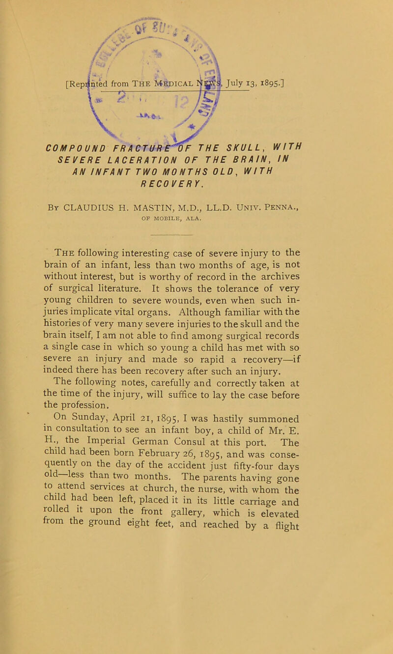 COMPOUND FR ACTUR E T) F THE SKULL, WITH SEVERE LACERATION OF THE BRAIN, IN AN INFANT TWO MONTHS OLD, WITH RECOVERY. By CLAUDIUS H. MASTIN, M.D., LL.D. Univ. Penna., OF MOBILE, ALA. The following interesting case of severe injury to the brain of an infant, less than two months of age, is not without interest, but is worthy of record in the archives of surgical literature. It shows the tolerance of very young children to severe wounds, even when such in- juries implicate vital organs. Although familiar with the histories of very many severe injuries to the skull and the brain itself, I am not able to find among surgical records a single case in which so young a child has met with so severe an injury and made so rapid a recovery—if indeed there has been recovery after such an injury. The following notes, carefully and correctly taken at the time of the injury, will suffice to lay the case before the profession. On Sunday, April 21, 1895, I was hastily summoned in consultation to see an infant boy, a child of Mr. E. H., the Imperial German Consul at this port. The child had been born February 26, 1895, and was conse- quently on the day of the accident just fifty-four days ^ess ^an two months. The parents having gone to attend services at church, the nurse, with whom the child had been left, placed it in its little carriage and rolled it upon the front gallery, which is elevated from the ground eight feet, and reached by a flight