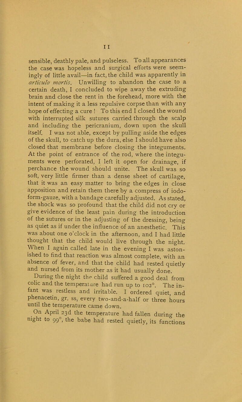 sensible, deathly pale, and pulseless. To all appearances the case was hopeless and surgical efforts were seem- ingly of little avail—in fact, the child was apparently in articulo mortis. Unwilling to abandon the case to a certain death, I concluded to wipe away the extruding brain and close the rent in the forehead, more with the intent of making it a less repulsive corpse than with any hope of effecting a cure ! To this end I closed the wound with interrupted silk sutures carried through the scalp and including the pericranium, down upon the skull itself. I was not able, except by pulling aside the edges of the skull, to catchup the dura, else I should have also closed that membrane before closing the integuments. At the point of entrance of the rod, where the integu- ments were perforated, I left it open for drainage, if perchance the wound should unite. The skull was so soft, very little firmer than a dense sheet of cartilage, that it was an easy matter to bring the edges in close apposition and retain them there by a compress of iodo- form-gauze, with a bandage carefully adjusted. As stated, the shock was so profound that the child did not cry or give evidence of the least pain during the introduction of the sutures or in the adjusting of the dressing, being as quiet as if under the influence of an anesthetic. This was about one o’clock in the afternoon, and I had little thought that the child would live through the night. When I again called late in the evening I was aston- ished to find that reaction was almost complete, with an absence of fever, and that the child had rested quietly and nursed from its mother as it had usually done. During the night the child suffered a good deal from colic and the temperature had run up to 102°. The in- fant was restless and irritable. I ordered quiet, and phenacetin, gr. ss, every two-and-a-half or three hours until the temperature came down. On April 23d the temperature had fallen during the night to 990, the babe had rested quietly, its functions