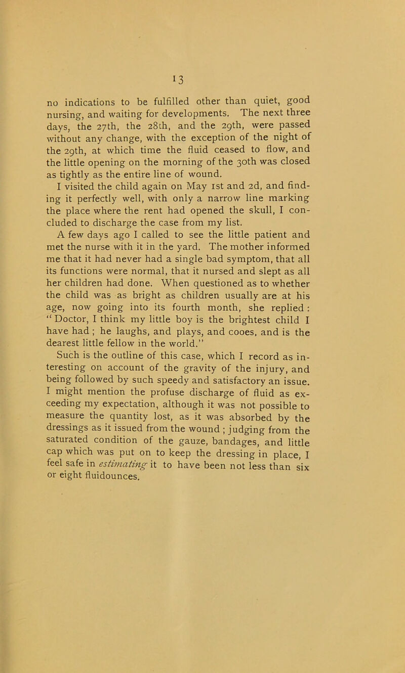 no indications to be fulfilled other than quiet, good nursing, and waiting for developments. The next three days, the 27th, the 28th, and the 29th, were passed without any change, with the exception of the night of the 29th, at which time the fluid ceased to flow, and the little opening on the morning of the 30th was closed as tightly as the entire line of wound. I visited the child again on May 1st and 2d, and find- ing it perfectly well, with only a narrow line marking the place where the rent had opened the skull, I con- cluded to discharge the case from my list. A few days ago I called to see the little patient and met the nurse with it in the yard. The mother informed me that it had never had a single bad symptom, that all its functions were normal, that it nursed and slept as all her children had done. When questioned as to whether the child was as bright as children usually are at his age, now going into its fourth month, she replied : “ Doctor, I think my little boy is the brightest child I have had ; he laughs, and plays, and cooes, and is the dearest little fellow in the world.” Such is the outline of this case, which I record as in- teresting on account of the gravity of the injury, and being followed by such speedy and satisfactory an issue. I might mention the profuse discharge of fluid as ex- ceeding my expectation, although it was not possible to measure the quantity lost, as it was absorbed by the dressings as it issued from the wound ; judging from the saturated condition of the gauze, bandages, and little cap which was put on to keep the dressing in place, I feel safe in estimating it to have been not less than six or eight fluidounces.