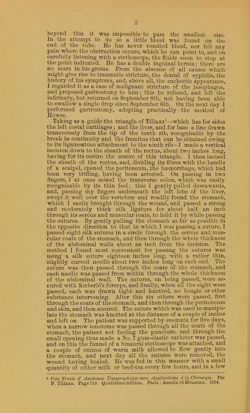 beyond this it was impossible to pass the smallest size. In the attempt to do so a little blood was found on the end of the tube. He lias never vomited blood, nor felt any pain where the obstruction occurs, which he can point to, and on carefully listening with a stethoscope, the fluids seem to stop at the point mdicated. He has a double inguinal hernia; there are no scars in his groins. Prom the absence of all causes which might give rise to traumatic stricture, the denial of syphilis, the history of Ms symptoms, and, above all, the cachectic appearance, I regarded it as a case of malignant stricture of the [oesophagus, and proposed gastrostomy to him; this he refused, and left the inflrmary, but returned on September 8th, not having been able to swallow a single drop since September 6th. On the next day I performed gastrostomy, adopting practically the method of Howse. Taking as a guide the triangle of Tfllaux^—which has for sides the left costal cartilages; and the liver, and for base a line drawn transversely from the tip of the tenth rib, recognisable by the break in continuity and the fremitus that can be obtained owing to its ligamentous attachment to the ninth rib—I made a vertical incision down to the sheath of the rectus, about two inches long, having for its centre the centre of this triangle. I then incised the sheath of the rectus, and, dividing its fibres with the handle of a scalpel, opened the peritoneum, the haemorrhage, which had been very trifling, having been arrested. On passing in two Angers, 1 at once seized the transverse colon, which was easily recognisable by its thin feel; this I gently pulled downwards, and, passing my Angers underneath the left lobe of the liver, swept it well over the vertebrae and readily found the stomach, which I easily brought through the wound, and passed a strong and moderately thick silk ligature for about half an inch through its serous and muscular coats, to hold it by while passing the sutures. By gently pulling the stomach as far as possible in the opposite direction to that in which I was passing a suture, I passed eight silk sutures in a circle through the serous and mus- cular coats of the stomach, and then through the whole thickness of the abdominal walls about an inch from the incision. The method I foimd most convenient for passing the sutures was using a silk suture eighteen inches long, with a rather thin, slightly curved needle about two inches Tong on each end. The suture was then passed through the coats of the stomach, and each needle was passed from within through the whole thickness of the abdominal wall. The sutures, on being passed, were se- cured with Koeberld’s forceps, and finally, when all the eight were passed, each was drawn tight and knotted, no bougie or other substance intervening. After this six others were passed, first through the coats of the stomach, and then through the peritoneiun and skin, and then secured. The suture which was used to manipu- late the stomach was knotted at the distance of a couple of inches and left on. The patient was supported by enemata for five days, when a narrow tenotome was passed through all the coats of the stomach, the patient not feeling the puncture, and through the small opening thus made a No. 7 gum-elastic catheter was passed, and on this the funnel of a binaural stethoscope was attached, and a couple of ounces of warm milk allowed to flow gently into the stomach, and next day all the sutimes were removed, the wound having healed. He was fed in this manner with a small quantity of either milk or beef-tea every few hours, and in a few 1 Vide Traiti d’ Anatomie Topographique avec Applications a. la Chirurgie. Par P. Tillaux. Page 719. QuatriSme edition. Paris : Assolin etHouzeau. 1884.