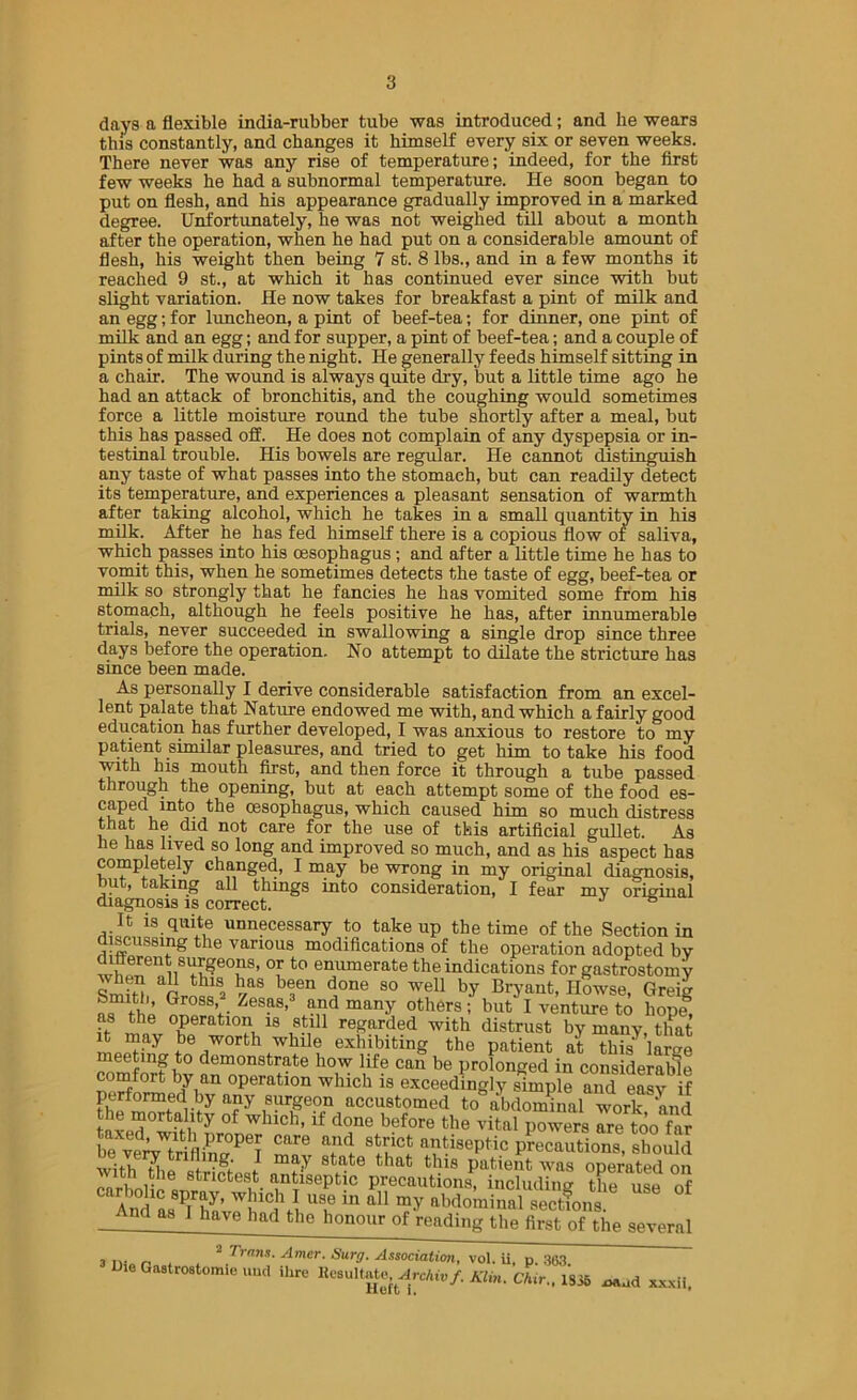 days a flexible india-rubber tube was introduced; and he wears this constantly, and changes it himself every six or seven weeks. There never was any rise of temperature; indeed, for the first few weeks he had a subnormal temperature. He soon began to put on flesh, and his appearance gradually improved in a marked degree. UnJfortunately, he was not weighed till about a month after the operation, when he had put on a considerable amount of flesh, his weight then being 7 st. 8 lbs., and in a few months it reached 9 st., at which it has continued ever since with but slight variation. He now takes for breakfast a pint of milk and an egg; for luncheon, a pint of beef-tea; for dinner, one pint of milk and an egg; and for supper, a pint of beef-tea; and a couple of pints of milk during the night. He generally feeds himself sitting in a chair. The wound is always quite dry, but a little time ago he had an attack of bronchitis, and the coughing would sometimes force a little moisture round the tube shortly after a meal, but this has passed off. He does not complain of any dyspepsia or in- testinal trouble. His bowels are regular. He cannot distinguish any taste of what passes into the stomach, but can readily detect its temperature, and experiences a pleasant sensation of warmth after taking alcohol, which he takes in a small quantity in his milk. After he has fed himself there is a copious flow of saliva, which passes into his cesophagus; and after a little time he has to vomit this, when he sometimes detects the taste of egg, beef-tea or milk so strongly that he fancies he has vomited some from his stomach, although he feels positive he has, after innumerable trials, never succeeded in swallowing a single drop since three days before the operation. No attempt to dilate the stricture has since been made. As personally I derive considerable satisfaction from an excel- lent palate that Nature endowed me with, and which a fairly good education has further developed, I was anxious to restore to my pa.tient similar pleasures, and tried to get him to take his food with his mouth first, and then force it through a tube passed through the opening, but at each attempt some of the food es- caped into the oesophagus, which caused him so much distress that he did not care for the use of this artificial gullet. As he has lived so long and improved so much, and as his aspect has completely changed, I may be wrong in my original diagnosis, nut, taking all thmgs into consideration, I fear my original diagnosis is correct. ^ It is quite unnecessary to take up the time of the Section in discussing the various modifications of the operation adopted by enumerate the indications for gastrostomy ^3“ Bryant, Howse, Greig t-hi “a-ny others; but I venture to hope, as the operation is still regarded with distrust by many, that Be worth while exhibiting the patient at this^ large meeting to demonstrate how life can be prolonged in considerable comfort by an operation which is exceedingly simple and eSv if any s^geon accustomed to abdominal work and tnwhich, if done before the vital powers are too far be ve%TrmiC^®I Tnl antiseptic precautions, should with ^le str^ptpst patient was operated on PnrUpii strictest iintiseptic precautions, including the use of And as 1 have had the honour of reading the first of the several 3 o ^ Surg. Associatimi, vol. u, p. .36.1 DieGaatroatomicund ihre lU'auItatc,^^^,.c/u„/. A7m.