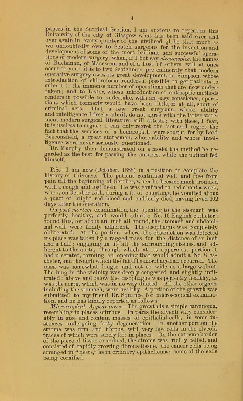 papers in the Surgical Section, I am anxious to repeat in this University of the city of Glasgow what has been said over and over again in every quarter of the civilised globe, that much as we undoubtedly owe to Scotch surgeons for the invention and development of some of the most brilliant and successful opera- tions of modern surgery, when, if I but say circumspice, the names of Buchanan, of Macewen, and of a host of others, will at once occur to you; it is to two Scotchmen pre-eminently that modern operative surgery owes its great development, to Simpson, whose introduction of chloroform renders it possible to get patients to submit to the immense number of operations that are now under- taken ; and to Lister, whose introduction of antiseptic methods renders it possible to undertake, with an easy conscience, opera- tions which formerly would have been little, if at all, short of criminal acts. That a few great surgeons, whose ability and intelligence I freely admit, do not agree with the latter state- ment modern surgical literature still attests; with these, I fear, it is useless to argue; I can only regret the fact as I regret the fact that the services of a homoeopath were sought for by Lord Beaconsfleld, a great statesman, whose ability and whose intel- ligence were never seriously questioned. Dr. Murphy then demonstrated on a model the method he re- garded as the best for passing the sutures, while the patient fed himself. P.S.—I am now (October, 1888) in a position to complete the history of this case. The patient continued well and free from pain till the beginning of October, when he became much troubled with a cough and lost flesh. He was confined to bed about a week, when, on October 16th, during a fit of coughing, he vomited about a quart of bright red blood and suddenly died, having lived 402 days after the operation. On post-onortem examination, the opening to the stomach was perfectly healthy, and would admit a No. 16 English catheter; round this, for about an inch all round, the stomach and abdomi- nal wall were firmly adherent. The oesophagus was completely obliterated. At the portion where the obstruction was detected its place was taken by a ragged mass for the distance of an inch and a half ; engaging in it all the surrounding tissues, and ad- herent to the aorta, through which at its uppermost portion it had ulcerated, forming an opening that would admit a No. 8 ca- theter, and through which the fatal hsemorrhagehad occurred. The mass was somewhat longer and not so wide as a large walnut. The lung in the vicinity was deeply congested and slightly infil- trated ; above and below the cesophagus was perfectly healthy, as was the aorta, which was in no way dilated. All the other organs, including the stomach, were healthy. A portion of the growth was submitted to my friend Dr. Squance for microscopical examina- tion, and he has kindly reported as follows: Microscopical Appearances.—The growth is a simple carcinoma, resembling in places scirrhus. In parts the alveoli vary consider- ably in size and contain masses of epithelial cells, in some in- stances undergoing fatty degeneration. In another portion the stroma was firm and fibrous, with very few cells in thq alveoli, traces of which were surely left in places. On the extreme border of the piece of tissue examined, the stroma was richly celled, and consisted of rapidly growing fibrous tissue, the cancer cells being arranged in “ nests,” as in ordinary epithelioma; some of the cells being cornified.