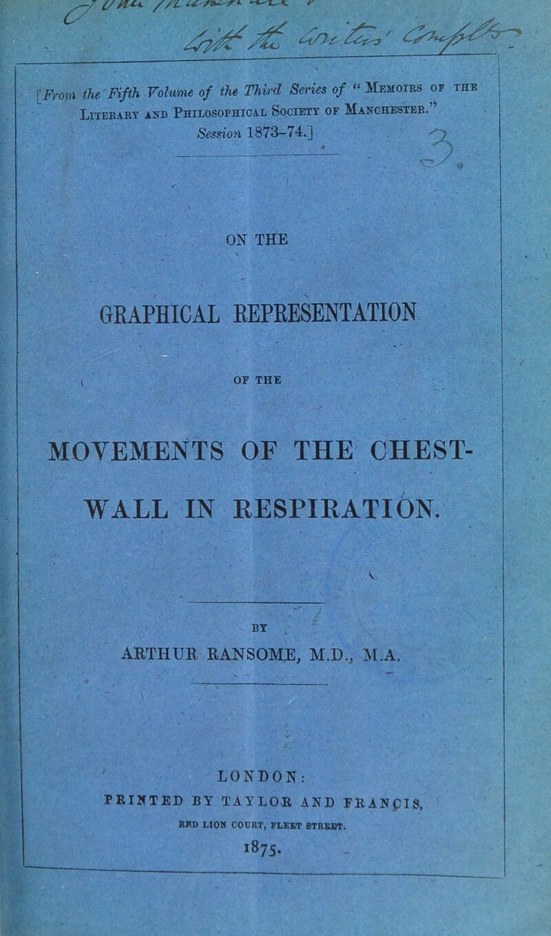 17. {/ // L u. -re^ r'- [From the Fifth Volume of the Third Series of “ Memoirs of the Literary and Philosophical Society of Manchester.” Session 1873-74.] ON THE GBAPHICAL EEPEESENTATION OF THE MOVEMENTS OF THE CHEST- WALL IN RESPIRATION. ARTHUR RAN SOME, M.D., M.A. LONDON: PRINTED BY TAYLOR AND FRANpIS, RED LION COURT, FLEET STREET.