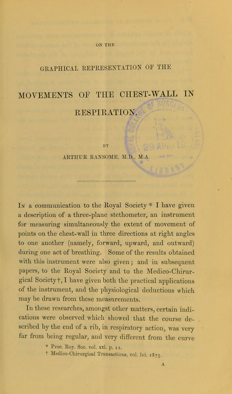 ON THE GRAPHICAL REPRESENTATION OF THE MOVEMENTS OE THE CHEST-WALL IN RESPIRATION. BY ARTHUR RANSOME. M.D., M.A. In a communication to the Royal Society * I have given a description of a three-plane stethometer, an instrument for measuring simultaneously the extent of movement of points on the chest-wall in three directions at right angles to one another (namely, forward, upward, and outward) during one act of breathing. Some of the results obtained with this instrument were also given • and in subsequent papers, to the Royal Society and to the Medico-Chirur- gical Society!, I have given both the practical applications of the instrument, and the physiological deductions which may be drawn from these measurements. In these researches, amongst other matters, certain indi- cations were observed which showed that the course de- scribed by the end of a rib, in respiratory action, was very far from being regular, and very different from the curve * Proc. Roy. Soc. vol. xxi. p. 11. t Medico-Chirurgical Transactions, vol. lvi. 1873. A