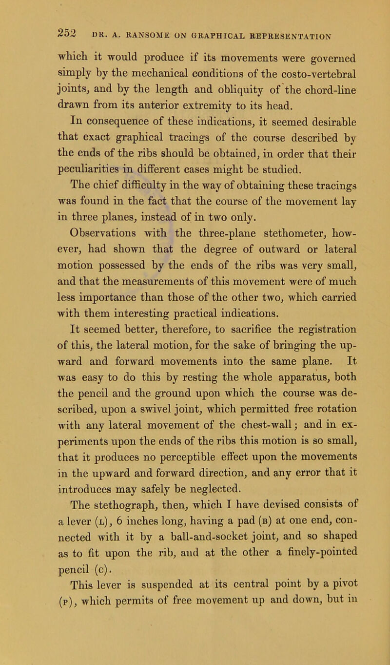 which it would produce if its movements were governed simply by the mechanical conditions of the costo-vertebral joints, and by the length and obliquity of the chord-line drawn from its anterior extremity to its head. In consequence of these indications, it seemed desirable that exact graphical tracings of the course described by the ends of the ribs should be obtained, in order that their peculiarities in different cases might be studied. The chief difficulty in the way of obtaining these tracings was found in the fact that the course of the movement lay in three planes, instead of in two only. Observations with the three-plane stethometer, how- ever, had shown that the degree of outward or lateral motion possessed by the ends of the ribs was very small, and that the measurements of this movement were of much less importance than those of the other two, which carried with them interesting practical indications. It seemed better, therefore, to sacrifice the registration of this, the lateral motion, for the sake of bringing the up- ward and forward movements into the same plane. It was easy to do this by resting the whole apparatus, both the pencil and the ground upon which the course was de- scribed, upon a swivel joint, which permitted free rotation with any lateral movement of the chest-wall; and in ex- periments upon the ends of the ribs this motion is so small, that it produces no perceptible effect upon the movements in the upward and forward direction, and any error that it introduces may safely be neglected. The stethograph, then, which I have devised consists of a lever (l), 6 inches long, having a pad (b) at one end, con- nected with it by a ball-and-socket joint, and so shaped as to fit upon the rib, and at the other a finely-pointed pencil (c). This lever is suspended at its central point by a pivot (p), which permits of free movement up and down, but in