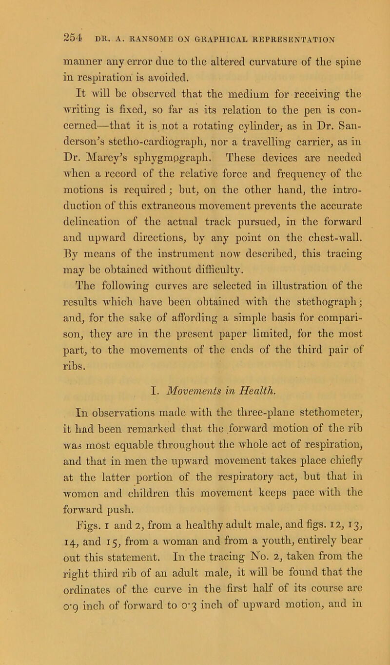 manner any error due to tlie altered curvature of the spine in respiration is avoided. It will be observed that the medium for receiving the writing is fixed, so far as its relation to the pen is con- cerned—that it is not a rotating cylinder, as in Dr. San- derson’s stetho-cardiograph, nor a travelling carrier, as in Dr. Marey’s sphygmpgraph. These devices are needed when a record of the relative force and frequency of the motions is required ; hut, on the other hand, the intro- duction of this extraneous movement prevents the accurate delineation of the actual track pursued, in the forward and upward directions, by any point on the chest-wall. By means of the instrument now described, this tracing may be obtained without difficulty. The following curves are selected in illustration of the results which have been obtained with the stethograpli; and, for the sake of affording a simple basis for compari- son, they are in the present paper limited, for the most part, to the movements of the ends of the third pair of ribs. I. Movements in Health. In observations made with the three-plane stethometer, it had been remarked that the forward motion of the rib was most equable throughout the whole act of respiration, and that in men the upward movement takes place chiefly at the latter portion of the respiratory act, but that in women and children this movement keeps pace with the forward push. Figs, i and 2, from a healthy adult male, and figs. 12, 13, 14, and 15, from a woman and from a youth, entirely bear out this statement. In the tracing No. 2, taken from the right third rib of an adult male, it will be found that the ordinates of the curve in the first half of its course are o-g inch of forward to 0-3 inch of upward motion, and in