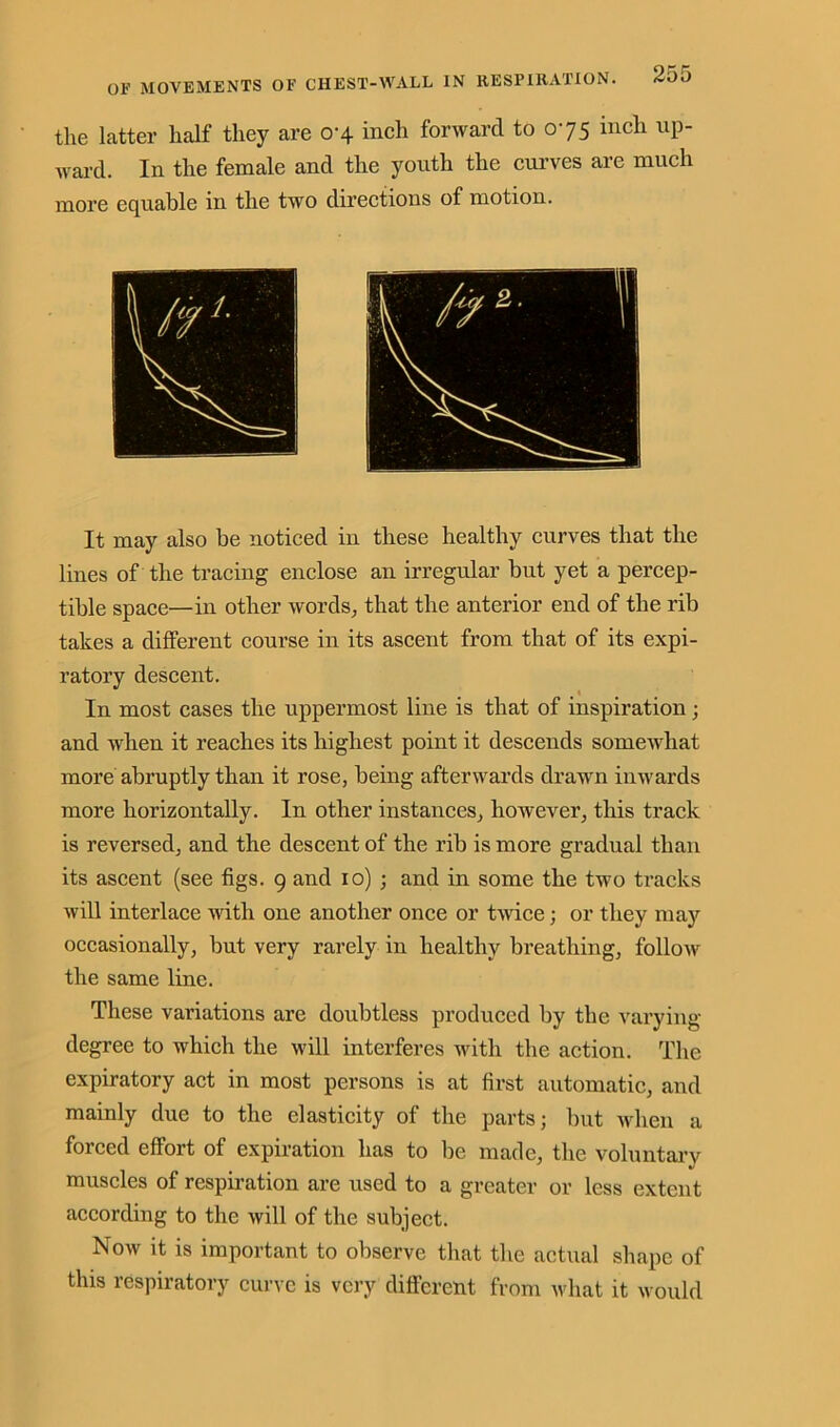 the latter half they are 0-4 inch forward to 075 inch up- ward. In the female and the youth the curves are much more equable in the two directions of motion. It may also be noticed in these healthy curves that the lines of the tracing enclose an irregular but yet a percep- tible space—in other words, that the anterior end of the rib takes a different course in its ascent from that of its expi- ratory descent. t In most cases the uppermost line is that of inspiration; and when it reaches its highest point it descends somewhat more abruptly than it rose, being afterwards drawn inwards more horizontally. In other instances, however, this track is reversed, and the descent of the rib is more gradual than its ascent (see figs. 9 and 10) ; and in some the two tracks will interlace with one another once or twice; or they may occasionally, but very rarely in healthy breathing, follow the same line. These variations are doubtless produced by tlie varying degree to which the will interferes with the action. The expiratory act in most persons is at first automatic, and mainly due to the elasticity of the parts; but when a forced effort of expiration has to be made, the voluntary muscles of respiration are used to a greater or less extent according to the will of the subject. Now it is important to observe that the actual shape of this respiratory curve is very different from what it would